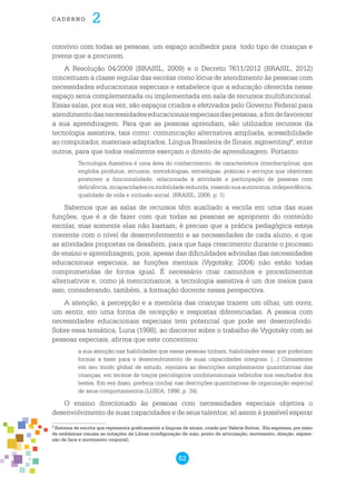62
cade r n o 2
convívio com todas as pessoas, um espaço acolhedor para todo tipo de crianças e
jovens que a procurem.
A Resolução 04/2009 (BRASIL, 2009) e o Decreto 7611/2012 (BRASIL, 2012)
conceituam a classe regular das escolas como lócus de atendimento às pessoas com
necessidades educacionais especiais e estabelece que a educação oferecida nesse
espaço seria complementada ou implementada em sala de recursos multifuncional.
Essas salas, por sua vez, são espaços criados e efetivados pelo Governo Federal para
atendimentodasnecessidadeseducacionaisespeciaisdaspessoas,afimdefavorecer
a sua aprendizagem. Para que as pessoas aprendam, são utilizados recursos da
tecnologia assistiva, tais como: comunicação alternativa ampliada, acessibilidade
ao computador, materiais adaptados, Língua Brasileira de Sinais, signwriting9
, entre
outros, para que todos realmente exerçam o direito de aprendizagem. Portanto:
Tecnologia Assistiva é uma área do conhecimento, de característica interdisciplinar, que
engloba produtos, recursos, metodologias, estratégias, práticas e serviços que objetivam
promover a funcionalidade, relacionada à atividade e participação de pessoas com
deficiência,incapacidadesoumobilidadereduzida,visandosuaautonomia,independência,
qualidade de vida e inclusão social. (BRASIL, 2006, p. 1)
Sabemos que as salas de recursos têm auxiliado a escola em uma das suas
funções, que é a de fazer com que todas as pessoas se apropriem do conteúdo
escolar, mas somente elas não bastam; é preciso que a prática pedagógica esteja
coerente com o nível de desenvolvimento e as necessidades de cada aluno, e que
as atividades propostas os desafiem, para que haja crescimento durante o processo
de ensino e aprendizagem, pois, apesar das dificuldades advindas das necessidades
educacionais especiais, as funções mentais (Vygotsky, 2004) não estão todas
comprometidas de forma igual. É necessário criar caminhos e procedimentos
alternativos e, como já mencionamos, a tecnologia assistiva é um dos meios para
isso, considerando, também, a formação docente nessa perspectiva.
A atenção, a percepção e a memória das crianças trazem um olhar, um ouvir,
um sentir, em uma forma de recepção e respostas diferenciadas. A pessoa com
necessidades educacionais especiais tem potencial que pode ser desenvolvido.
Sobre essa temática, Luria (1998), ao discorrer sobre o trabalho de Vygotsky com as
pessoas especiais, afirma que este concentrou:
a sua atenção nas habilidades que essas pessoas tinham, habilidades essas que poderiam
formar a base para o desenvolvimento de suas capacidades integrais. [...] Consistente
em seu modo global de estudo, rejeitava as descrições simplesmente quantitativas das
crianças, em termos de traços psicológicos unidimensionais refletidos nos resultados dos
testes. Em vez disso, preferia confiar nas descrições quantitativas de organização especial
de seus comportamentos (LURIA, 1998, p. 34).
O ensino direcionado às pessoas com necessidades especiais objetiva o
desenvolvimento de suas capacidades e de seus talentos; só assim é possível esperar
9
Sistema de escrita que representa graficamente a línguas de sinais, criado por Valerie Sutton . Ela expressa, por meio
de emblemas visuais as notações da Libras (configuração de mão, ponto de articulação, movimento, direção, expres-
são de face e movimento corporal).
 