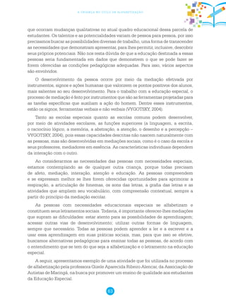 63
a criança no ciclo de alfabetização
que ocorram mudanças qualitativas no atual quadro educacional dessa parcela de
estudantes. Os talentos e as potencialidades variam de pessoa para pessoa, por isso
precisamos buscar as possibilidades diversas de trabalho, uma forma de transcender
as necessidades que demonstram apresentar, para lhes permitir, inclusive, descobrir
seus próprios potenciais. Não nos resta dúvida de que a educação destinada a essas
pessoas seria fundamentada em dados que demonstrem o que se pode fazer se
forem oferecidas as condições pedagógicas adequadas. Para isso, vários aspectos
são envolvidos.
O desenvolvimento da pessoa ocorre por meio da mediação efetivada por
instrumentos, signos e ações humanas que valorizem os pontos positivos dos alunos,
mais salientes ao seu desenvolvimento. Para o trabalho com a educação especial, o
processo de mediação é feito por instrumentos que são as ferramentas projetadas para
as tarefas específicas que auxiliam a ação do homem. Dentre esses instrumentos,
estão os signos, ferramentas verbais e não verbais (VYGOTSKY, 2004).
Tanto as escolas especiais quanto as escolas comuns podem desenvolver,
por meio de atividades escolares, as funções superiores (a linguagem, a escrita,
o raciocínio lógico, a memória, a abstração, a atenção, o desenho e a percepção –
VYGOTSKY, 2004), pois essas capacidades descritas não nascem naturalmente com
as pessoas, mas são desenvolvidas em mediações sociais, como é o caso da escola e
seus professores, mediadores em essência. As características individuais dependem
da interação com o outro.
Ao considerarmos as necessidades das pessoas com necessidades especiais,
estamos contemplando as de qualquer outra criança, porque todas precisam
de afeto, mediação, interação, atenção e educação. As pessoas compreendem
e se expressam melhor se lhes forem oferecidas oportunidades para aprimorar a
respiração, a articulação de fonemas, os sons das letras, a grafia das letras e as
atividades que ampliem seu vocabulário, com compreensão contextual, sempre a
partir do princípio da mediação escolar.
As pessoas com necessidades educacionais especiais se alfabetizam e
constituem seus letramentos sociais. Todavia, é importante oferecer-lhes mediações
que supram as dificuldades: estar atento para as possibilidades de aprendizagem;
acessar outras vias de desenvolvimento; utilizar outras formas de linguagem,
sempre que necessário. Todas as pessoas podem aprender a ler e a escrever e a
usar essa aprendizagem em suas práticas sociais, mas, para que isso se efetive,
buscamos alternativas pedagógicas para ensinar todas as pessoas, de acordo com
o entendimento que se tem do que seja a alfabetização e o letramento na educação
especial.
A seguir, apresentamos exemplo de uma atividade que foi utilizada no processo
de alfabetização pela professora Gizele Aparecida Ribeiro Alencar, da Associação de
Autistas de Maringá, na busca por promover um ensino de qualidade aos estudantes
da Educação Especial.
 