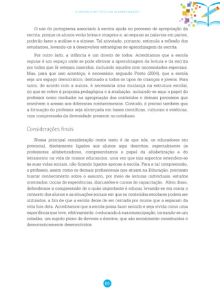 65
a criança no ciclo de alfabetização
O uso do pictograma associado à escrita ajuda no processo de apropriação da
escrita, porque os alunos verão letras e imagens e, ao separar as palavras em partes,
poderão fazer a análise e a síntese. Tal atividade, portanto, estimula a reflexão dos
estudantes, levando-os a desenvolver estratégias de aprendizagem da escrita.
Por outro lado, a infância é um direito de todos. Acreditamos que a escola
regular é um espaço onde se pode efetivar a aprendizagem da leitura e da escrita
por todos que lá estejam inseridos, incluindo aqueles com necessidades especiais.
Mas, para que isso aconteça, é necessário, segundo Prieto (2004), que a escola
seja um espaço democrático, destinado a todos os tipos de crianças e jovens. Para
tanto, de acordo com a autora, é necessária uma mudança na estrutura escolar,
no que se refere à proposta pedagógica e à avaliação, incluindo-se aqui o papel do
professor como mediador na apropriação dos conteúdos e demais processos que
envolvem o acesso aos diferentes conhecimentos. Contudo, é preciso também que
a formação do professor seja alicerçada em bases científicas, culturais e estéticas,
com compreensão da diversidade presente no cotidiano.
Considerações finais
Nossa principal consideração neste texto é de que nós, os educadores em
potencial, diretamente ligados aos alunos aqui descritos, especialmente os
professores alfabetizadores, compreendamos o papel da alfabetização e do
letramento na vida de nossos educandos, uma vez que tais aspectos estendem-se
às suas vidas sociais, não ficando ligados apenas à escola. Para a tal compreensão,
o professor, assim como os demais profissionais que atuam na Educação, precisam
buscar conhecimento sobre o assunto, por meio de leituras individuais, estudos
orientados, trocas de experiências, discussões e cursos de capacitação. Além disso,
defendemos a compreensão de o quão importante é educar, levando-se em conta o
contexto dos alunos e as situações sociais em que os conteúdos escolares podem ser
utilizados, a fim de que a escola deixe de ser cercada por muros que a separam da
vida fora dela. Acreditamos que a escola possa fazer sentido e seja vivida como uma
experiência que leve, efetivamente, o educando à sua emancipação, tornando-se um
cidadão, um sujeito pleno de deveres e direitos, que são socialmente constituídos e
democraticamente desenvolvidos.
 