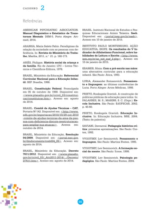 66
cade r n o 2
AMERICAN PSYCHIATRIC ASSOCIATION.
Manual Diagnóstico e Estatístico de Trans-
tornos Mentais: DSM-5. Porto Alegre: Art-
med, 2014.
ARANHA, Maria Salete Fabio. Paradigmas da
relação da sociedade com as pessoas com de-
ficiência. In: Revista do Ministério do Traba-
lho, Marília, 2011, n.o
21. p. 160-173.
ARIÈS, Philippe. História social da criança e
da família. Rio de Janeiro: LTC – Livros Téc-
nicos e Científicos Editora, 1978.
BRASIL, Ministério da Educação. Referencial
Curricular Nacional para a Educação Infan-
til. SEF: Brasília, 1998.
BRASIL. Constituição Federal. Promulgada
em 05 de outubro de 1988. Disponível em:
<www.planalto.gov.br/ccivil_03/constitui-
cao/constituicao.htm>. Acesso em: agosto
de 2014.
BRASIL. Comitê de Ajudas Técnicas – CAT,
Portaria N.o
142. Disponível em: <http://www.
sdh.gov.br/importacao/2010/10/29-out-2010
-comite-de-ajudas-tecnicas-da-area-da-pes-
soa-com-deficiencia-discute-reestruturacao-
para-ampliar-sua-atuacao>. Acessa em:
outubro de 2014.
BRASIL, Ministério da Educação, Resolução
04/2009. Disponível em: <portal.mec.gov.
br/dmdocuments/rceb004_09>. Acesso em:
agosto de 2014.
BRASIL, Ministério da Educação. Decreto
7611/2012. Disponível em: <www.planalto.
gov.br/ccivil_03/_Ato2011-2014/.../Decreto/
D7611.htm>. Acesso em: agosto de 2014.
BRASIL. Instituto Nacional de Estudos e Pes-
quisas Educacionais Anísio Teixeira. Saeb.
Disponível em: <portal.inep.gov.br/saeb>.
Acesso em 10 de janeiro de 2015.
INSTITUTO PAULO MONTENEGRO, AÇÃO
EDUCATIVA, IBOPE. Os resultados do V In-
dicador de Alfabetismo Funcional, sobre ha-
bilidades de Leitura e Escrita <http://www.
ipm.org.br/an_ind_inaf_2.php>. Acesso em
10 de janeiro de 2015.
KRAMER, Sônia. Com a pré-escola nas mãos:
uma alternativa curricular para a educação
infantil. São Paulo: Ática, 1993.
LURIA, Alexander Romanovich. Pensamen-
to e linguagem: as últimas conferências de
Luria. Porto Alegre: Artes Médicas, 1998.
PRIETO, Rosângela Gravioli. A construção de
políticas públicas de educação para todos. In:
PALAHRES, M. S.; MARINS, S. C. (Orgs.). Es-
cola Inclusiva. São Paulo: EdUFSCAR, 2002.
p. 45-60.
PRIETO, Rosângela Gravioli. Educação In-
clusiva. In: Educação Inclusiva. NRE, 2004.
(Texto de palestra).
SAVIANI, Dermeval. Pedagogia histórica crí-
tica: primeiras aproximações. São Paulo: Cor-
tez, 1992.
VYGOTSKY, Lev Seminovich. Pensamento e
linguagem. São Paulo: Martins Fontes, 1995.
VYGOTSKY, Lev Seminovich. A formação so-
cial da mente. São Paulo: Ícone, 1999.
VYGOTSKY, Lev Seminovich. Psicologia pe-
dagógica. São Paulo: Martins Fontes, 2004.
Referências
 