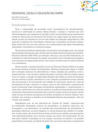 67
a criança no ciclo de alfabetização
Identidade, Escola e Educação do Campo
Elsa Midori Shimazaki
Renilson José Menegassi
Considerações iniciais
Com a urbanização da sociedade como consequência da industrialização,
iniciou-se a valorização do urbano. Nessa direção, o campo e o homem que nele
habita passaram a ser relegados à condição menor na sociedade que se apresentava
moderna. Essa forma de tratamento do homem do campo existe há algum tempo,
devido ao fato de acreditar-se que ele não dispõe de condições adequadas de vida
material e tampouco de informações urbanas que o equiparem ao homem urbano.
Essa crença faz com que sua cultura e seu conhecimento não sejam devidamente
valorizados, invertendo-se a história humana.
Na literatura brasileira regionalista, encontramos personagens que, em função
dascondiçõesadversasdavida,nãotêmoportunidadesdeparticipaçãonasociedade.
Graciliano Ramos (1892-1953), por exemplo, denuncia, em sua obra Vidas Secas, as
condições de vida dos homens do campo, que sofrem com a estiagem prolongada e
com a maneira de organização social, num nítido contraste entre os valores urbanos
e os campesinos.
Nesse sentido, a família retratada no livro de Graciliano Ramos reflete a situação
de muitas famílias no Brasil contemporâneo. Muitas conseguiram chegar à cidade
sem condições mínimas de sobrevivência e foram alojadas nas periferias, onde o
acesso aos bens, como moradia, saúde e educação, é precário. No meio urbano, assim
como no campo, a relação de exploração daqueles que detêm os meios de produção
aos que servem é injusta, desumana e cruel. Quando os problemas sociais urbanos
vão aumentando e se acumulando nas cidades de nosso país, aventa-se a tese da
necessidade de fixar o homem no campo, como se isso diminuísse o agravamento
social constituído pelas ideologias sociopolíticas apregoadas, e, historicamente, a
cada crise, mencionam-se a reforma agrária e as políticas direcionadas aos homens
campesinos. Essa postura demonstra que a ideia de campo ainda é a de gueto, aquele
lugar em que se alocam as pessoas que podem atrapalhar os centros urbanos, mas,
também, que auxiliam e atendem as necessidades básicas da população, como ter
comida, por exemplo.
Ressaltamos que, ao nos referirmos ao “homem do campo”, reportamo-nos
ao trabalhador empregado, meeiro, ao arrendatário, ao pequeno agricultor, aos
acampados e aos assentados, ao morador dos remanescentes de quilombolas, à
população ribeirinha, ao povo indígena e a outras pessoas que residem no campo,
que, muitas vezes, são os excluídos de forma notória na sociedade, pois apresentam
uma identidade própria, que o homem urbano, por vezes, não compreende. Por ser
este texto voltado à educação no e do campo, excluímos os médios e os grandes
proprietários, pois estes, na relação de poder, são, na maioria das vezes, os opressores
 