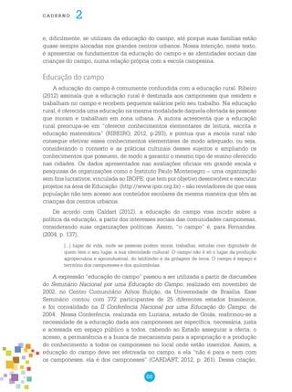 68
cade r n o 2
e, dificilmente, se utilizam da educação do campo, até porque suas famílias estão
quase sempre alocadas nos grandes centros urbanos. Nossa intenção, neste texto,
é apresentar os fundamentos da educação do campo e as identidades sociais das
crianças do campo, numa relação própria com a escola campesina.
Educação do campo
A educação do campo é comumente confundida com a educação rural. Ribeiro
(2012) assinala que a educação rural é destinada aos camponeses que residem e
trabalham no campo e recebem pequenos salários pelo seu trabalho. Na educação
rural, é oferecida uma educação na mesma modalidade daquela ofertada às pessoas
que moram e trabalham em zona urbana. A autora acrescenta que a educação
rural preocupa-se em “oferecer conhecimentos elementares de leitura, escrita e
educação matemática” (RIBEIRO, 2012, p.293), e pontua que a escola rural não
consegue efetivar esses conhecimentos elementares de modo adequado, ou seja,
considerando o contexto e as práticas culturais desses sujeitos e ampliando os
conhecimentos que possuem, de modo a garantir o mesmo tipo de ensino oferecido
nas cidades. Os dados apresentados nas avaliações oficiais em grande escala e
pesquisas de organizações como o Instituto Paulo Montenegro – uma organização
sem fins lucrativos, vinculada ao IBOPE, que tem por objetivo desenvolver e executar
projetos na área de Educação (http://www.ipm.org.br) – são reveladores de que essa
população não tem acesso aos conteúdos escolares da mesma maneira que têm as
crianças dos centros urbanos.
De acordo com Caldart (2012), a educação do campo visa incidir sobre a
política da educação, a partir dos interesses sociais das comunidades camponesas,
considerando suas organizações políticas. Assim, “o campo” é, para Fernandes.
(2004, p. 137),
[...] lugar de vida, onde as pessoas podem morar, trabalhar, estudar com dignidade de
quem tem o seu lugar, a sua identidade cultural. O campo não é só o lugar da produção
agropecuária e agroindustrial, do latifúndio e da grilagem de terra. O campo é espaço e
território dos camponeses e dos quilombolas.
A expressão “educação do campo” passou a ser utilizada a partir de discussões
do Seminário Nacional por uma Educação do Campo, realizado em novembro de
2002, no Centro Comunitário Athos Bulção, da Universidade de Brasília. Esse
Seminário contou com 372 participantes de 25 diferentes estados brasileiros,
e foi convalidado na II Conferência Nacional por uma Educação do Campo, de
2004. Nessa Conferência, realizada em Luziana, estado de Goiás, reafirmou-se a
necessidade de a educação dada aos camponeses ser específica, necessária, justa
e acessada em espaço público a todos, cabendo ao Estado assegurar a oferta, o
acesso, a permanência e a busca de mecanismos para a apropriação e a produção
do conhecimento a todos os camponeses no local onde estão inseridos. Assim, a
educação do campo deve ser efetivada no campo, e ela “não é para e nem com
os camponeses, ela é dos camponeses” (CARDART, 2012, p. 261). Dessa citação,
 