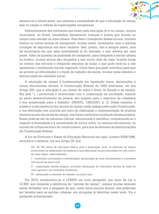 69
a criança no ciclo de alfabetização
destaca-se a última parte, que salienta a necessidade de que a educação do campo
seja no campo e voltada às organizações campesinas.
Diferentemente dos militantes que lutam pela educação do e no campo, muitos
municípios, no Brasil, transladam diariamente crianças e jovens que moram no
campo para estudar na zona urbana. Para fazer o transporte desses alunos, utilizam
ônibus ou outras formas de transportes, muitas vezes, sucateados, sem a mínima
condição de segurança aos seus usuários. Isso, porém, não é sempre assim, pois
há municípios em que essa mentalidade já foi alterada, o que deveria ser uma
praxe. Além da questão da qualidade do transporte, para chegarem à escola urbana
no horário, muitos alunos são obrigados a sair muito cedo de casa, ficando horas
no interior dos veículos e chegando exaustos às aulas, o que pode levá-los a não
apresentar o rendimento escolar esperado. Outro fator que pode contribuir para que
se acirrem as dificuldades é o modo de trabalho da escola, muitas vezes obsoleto e
desvinculado da realidade social.
A educação do campo é fundamentada em legislação maior, declarações e
outros documentos oficiais. A Constituição Federal de 1988 determina, em seu
Artigo 205, que a educação é um direito de todos e dever do Estado e da família.
Ela será “[...] promovida e incentivada com a colaboração da sociedade, visando
ao pleno desenvolvimento da pessoa, seu preparo para o exercício da cidadania
e sua qualificação para o trabalho” (BRASIL, 1988/2001, p. 2). Dessa maneira, o
acesso e a permanência dos alunos do campo estão assegurados pela Constituição,
e sua efetivação tem ocorrido por meio de elaboração e implementação de projetos
diversos no seio da escola do campo, com financiamentos e avaliação desses projetos.
Essas práticas são de natureza cultural, educacional e científica, considerando-se o
respeito à diversidade e à necessidade de incluir todos, no sistema educacional, no
mundo da cultura escrita e do conhecimento, para que se efetivem as determinações
da Constituição Federal.
A Lei de Diretrizes e Bases da Educação Nacional em vigor, número 9394/1996,
reconhece e delibera, em seu Artigo 28, que:
Art. 28. Na oferta de educação básica para a população rural, os sistemas de ensino
promoverão as adaptações necessárias à sua adequação às peculiaridades da vida rural e
de cada região, especialmente:
I - conteúdos curriculares e metodologias apropriadas às reais necessidades e interesses
dos alunos da zona rural;
II - organização escolar própria, incluindo adequação do calendário escolar às fases do
ciclo agrícola e às condições climáticas;
III - adequação à natureza do trabalho na zona rural.
Em 2014, acrescentou-se à LDBEN um novo parágrafo, por meio da Lei n
12.960, que respalda a existência de “escolas do campo”, porque muitas estavam
sendo fechadas com a alegação de que, como havia poucos alunos, eles poderiam
ser levados para as escolas urbanas, em situações já descritas neste texto. Eis o
parágrafo acrescentado:
 