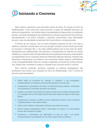 7
a criança no ciclo de alfabetização
Iniciando a Conversa
Este caderno apresenta uma discussão acerca do tema “A criança no Ciclo de
Alfabetização” e tem como foco maior provocar, a partir de reflexões teóricas e de
relatos de experiência, um debate sobre a necessidade de desenvolver, no ambiente
escolar, uma ação pedagógica que possibilite às crianças a garantia de seus direitos,
principalmente o de serem crianças e, portanto, preservarem suas identidades
sociais e suas necessidades de aprender de forma lúdica e contextualizada.
O direito de ser criança, com as suas múltiplas maneiras de ser e de viver a
infância, caminha, muitas vezes, em uma direção contrária a outro direito que todos
os meninos e meninas têm: o de estar alfabetizado(a) até os oito anos de idade.
Entendemos por alfabetização não somente a compreensão do sistema de escrita
alfabética e o domínio das correspondências entre grafemas e fonemas, mas também
as capacidades de ler e produzir textos de diferentes gêneros textuais, relativos aos
diferentes componentes curriculares, com autonomia. Neste caderno, defendemos
a não incompatibilidade entre ser criança e ingressar no mundo da cultura escrita,
que, desde cedo, interessa à criança e compõe o seu universo social e cultural.
Este caderno pretende, portanto, subsidiar as práticas pedagógicas dos
professores que atuam com crianças do Ciclo de Alfabetização, com o intuito de
permitir que eles possam:
	refletir sobre os conceitos de “criança” e “infância” e sua pluralidade,•	
compreendendo-os enquanto produtos das relações socioculturais;
	compreender a importância do lúdico no desenvolvimento infantil, valorizando•	
a sua presença no processo educativo da criança;
	analisar o processo de inclusão da criança de seis anos no Ensino Fundamental•	
e a transição dela da Educação Infantil para essa segunda etapa da Educação
Básica;
	compreender a escrita e a infância como construções sociais e como conceitos•	
complementares e inter-relacionados;
	refletir sobre infância e educação inclusiva como direito de todos;•	
	discutir alguns pressupostos sobre a Educação do Campo e as identidades•	
sociais das crianças do campo;
	reconhecer a importância da afetividade na sala de aula e na escola,•	
compreendendo a necessidade de um olhar integral sobre a infância.
 