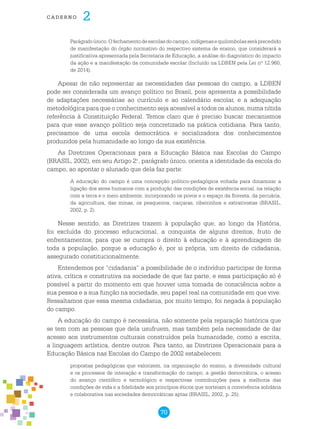 70
cade r n o 2
Parágrafoúnico.Ofechamentodeescolasdocampo,indígenasequilombolasseráprecedido
de manifestação do órgão normativo do respectivo sistema de ensino, que considerará a
justificativa apresentada pela Secretaria de Educação, a análise do diagnóstico do impacto
da ação e a manifestação da comunidade escolar (Incluído na LDBEN pela Lei nº 12.960,
de 2014).
Apesar de não representar as necessidades das pessoas do campo, a LDBEN
pode ser considerada um avanço político no Brasil, pois apresenta a possibilidade
de adaptações necessárias ao currículo e ao calendário escolar, e a adequação
metodológica para que o conhecimento seja acessível a todos os alunos, numa nítida
referência à Constituição Federal. Temos claro que é preciso buscar mecanismos
para que esse avanço político seja concretizado na prática cotidiana. Para tanto,
precisamos de uma escola democrática e socializadora dos conhecimentos
produzidos pela humanidade ao longo da sua existência.
As Diretrizes Operacionais para a Educação Básica nas Escolas do Campo
(BRASIL, 2002), em seu Artigo 2.o
, parágrafo único, orienta a identidade da escola do
campo, ao apontar o alunado que dela faz parte:
A educação do campo é uma concepção político-pedagógica voltada para dinamizar a
ligação dos seres humanos com a produção das condições de existência social, na relação
com a terra e o meio ambiente, incorporando os povos e o espaço da floresta, da pecuária,
da agricultura, das minas, os pesqueiros, caiçaras, ribeirinhos e extrativistas (BRASIL,
2002, p. 2).
Nesse sentido, as Diretrizes trazem à população que, ao longo da História,
foi excluída do processo educacional, a conquista de alguns direitos, fruto de
enfrentamentos, para que se cumpra o direito à educação e à aprendizagem de
toda a população, porque a educação é, por si própria, um direito de cidadania,
assegurado constitucionalmente.
Entendemos por “cidadania” a possibilidade de o indivíduo participar de forma
ativa, crítica e construtiva na sociedade de que faz parte, e essa participação só é
possível a partir do momento em que houver uma tomada de consciência sobre a
sua pessoa e a sua função na sociedade, seu papel real na comunidade em que vive.
Ressaltamos que essa mesma cidadania, por muito tempo, foi negada à população
do campo.
A educação do campo é necessária, não somente pela reparação histórica que
se tem com as pessoas que dela usufruem, mas também pela necessidade de dar
acesso aos instrumentos culturais construídos pela humanidade, como a escrita,
a linguagem artística, dentre outros. Para tanto, as Diretrizes Operacionais para a
Educação Básica nas Escolas do Campo de 2002 estabelecem
propostas pedagógicas que valorizem, na organização do ensino, a diversidade cultural
e os processos de interação e transformação do campo, a gestão democrática, o acesso
do avanço científico e tecnológico e respectivas contribuições para a melhoria das
condições de vida e a fidelidade aos princípios éticos que norteiam a convivência solidária
e colaborativa nas sociedades democráticas aptas (BRASIL, 2002, p. 25).
 