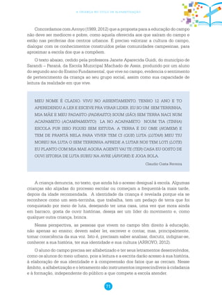 71
a criança no ciclo de alfabetização
Concordamos com Arroyo (1989, 2012) que a proposta para a educação do campo
não deve ser medíocre e pobre, como aquela oferecida aos que saíram do campo e
estão nas periferias dos centros urbanos. É preciso valorizar a cultura do campo,
dialogar com os conhecimentos construídos pelas comunidades campesinas, para
aproximar a escola dos que a compõem.
O texto abaixo, cedido pela professora Janete Aparecida Guidi, do município de
Sarandi – Paraná, da Escola Municipal Machado de Assis, produzido por um aluno
do segundo ano do Ensino Fundamental, que vive no campo, evidencia o sentimento
de pertencimento da criança ao seu grupo social, assim como sua capacidade de
leitura da realidade em que vive.
MEU NOME É CLADIO. VIVU NO ASSENTAMENTO. TENHO 12 ANO E TO
APEREDENDU A LER E ESCEVE PRA VIRAR LIDER. EU SO UM SEM TERRINHA,
MIA MÃE E MEU PADASTO (PADRASTO) SOUM (SÃO) SEM TERRA NACI NUM
ACAPAMETO (ACAMPAMENTO) LA NO ACAPAMETO NOUM TIA (TINHA)
ESCOLA PUR ISSO FIQUEI SEM ESTUDA. A TERRA É DU OME (HOMEM) E
TEM DE PRANTÁ NELA PARA VIVER TEM CI (QUE) LUTA (LUTAR) MEU TIU
MOREU NA LUTA O SEM TERRINHA APREDE A LUTAR NOS TEM LOTI (LOTE)
EU PLANTO COM MIA MAE AGORA AGENTI VAI TE (TER) CASA EU GOSTO DE
OUVI ISTORIA DE LUTA SUBIU NA AVRE (ÁRVORE) E JOGA BOLA.
Claudio Costa Ferreira
A criança denuncia, no texto, que ainda há o acesso desigual à escola. Algumas
crianças são alijadas do processo escolar ou começam a frequentá-la mais tarde,
depois da idade recomendada. A identidade da criança é revelada porque ela se
reconhece como um sem-terrinha, que trabalha, tem um pedaço de terra que foi
conquistado por meio de luta, desejando ter uma casa, uma vez que mora ainda
em barraco, gosta de ouvir histórias, deseja ser um líder do movimento e, como
qualquer outra criança, brinca.
Nessa perspectiva, as pessoas que vivem no campo têm direito à educação,
não apenas ao ensino; devem saber ler, escrever e contar, mas, principalmente,
tomar consciência da sua voz. Isto é, precisam saber analisar, discutir, indignar-se,
conhecer a sua história, ter sua identidade e sua cultura (ARROYO, 2012).
O aluno do campo precisa ser alfabetizado e ter seus letramentos desenvolvidos,
como os alunos do meio urbano, pois a leitura e a escrita darão acesso à sua história,
à elaboração de sua identidade e à compreensão dos fatos que as cercam. Nesse
âmbito, a alfabetização e o letramento são instrumentos imprescindíveis à cidadania
e à formação, independente do público a que compete a escola atender.
 