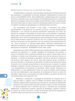 72
cade r n o 2
Alfabetização e letramento na educação do campo
A alfabetização é a aquisição, sistematização e apropriação do sistema de escrita
que pressupõe a compreensão do princípio alfabético indispensável ao domínio de
leitura e escrita (BRASIL, 2014). Tfouni (2002) define a alfabetização como a aquisição
da escrita, entendida como a aprendizagem de habilidades para leitura e escrita em
práticas de linguagem efetivas em situações sociais definidas. Assim, a alfabetização
está mais relacionada ao ensino formal da manifestação gráfica de leitura e escrita,
um aspecto necessário à aprendizagem e ao desenvolvimento do aluno.
Em consonância com Scribner e Cole (1981), o letramento não enfoca
exclusivamente a tecnologia de um sistema de escrita e as suas consequências.
Letramento é um conjunto de práticas socialmente organizadas que usam um
sistema de notações e tecnologias de escrita para a sua produção e reprodução.
Assim, para se usar as práticas de letramento com textos escritos, o aluno deve ser
alfabetizado, isto é, deve ter-se apropriado do sistema alfabético do país. Letramento
não se refere somente a saber ler e escrever, mas, sim, a aplicar o conhecimento de
leitura e escrita para um fim específico e em um contexto social determinado pelo
uso. Para os autores, é a “natureza dessa prática, incluindo, evidentemente, os
aspectos tecnológicos, que determinará os tipos de habilidades e consequências
associadas ao letramento” (SCRIBNER E COLE, 1981, p.236).
Ressaltamos que Street (1995) apresenta dois modelos de letramento: O modelo
autônomo de letramento e o modelo ideológico de letramento. No primeiro, a
escrita é concebida como um produto acabado em si mesmo. Sendo assim, não se
considera o contexto a ser interpretado, assim como não se valoriza a leitura e a
oralidade. O modelo de letramento ideológico concebe as práticas de letramento
não somente como aspectos da cultura, mas como práticas sociais, revelando a
estrutura de poder e a hegemonia da sociedade. As práticas de letramento mudam
de acordo com o contexto socioeconômico e cultural em que se inserem. O modelo
ideológico transpõe a escola e preocupa-se com as diferentes organizações sociais
e as consequências do letramento na sociedade. Nesse modelo, estudam-se os
alfabetizados e os não alfabetizados. Temos em nossa sociedade muitas pessoas
que não são alfabetizadas, mas respondem às demandas de leitura e escrita da
sociedade. Dessa forma, concordamos com Soares (2003), que afirma não haver na
sociedade pessoas com letramento zero.
Alfabetizar e possibilitar a ampliação do letramento às crianças até os 8
anos de idade é o objetivo maior do Pnaic. No âmbito desse Programa, que
defende a alfabetização na perspectiva do letramento, considera-se alfabetizada
a pessoa que lê e produz textos de modo autônomo. Assim, o domínio do sistema
de escrita alfabética não é suficiente para que o indivíduo seja considerado
alfabetizado. É importante, portanto, segundo tal abordagem, garantir o domínio
do sistema de escrita e favorecer o acesso às diferentes práticas de linguagem da
sociedade. Mas como fazer isso nas escolas do campo?
Nos Cadernos
da Unidade 1, do
PNAIC 2013, são
feitas discussões
sobre o currículo
e a concepção de
alfabetização adotada
no Programa.
 