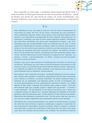 73
a criança no ciclo de alfabetização
Para responder ao como fazer, a professora Jeane Aparecida Neves Silva e a
então Secretária de Educação Rosimeire Arruda, do município de Mariluz – estado
do Paraná, que atuam em uma escola do campo, em turma multisseriada, com
crianças indígenas e que moram em assentamentos, apresentaram o depoimento
a seguir.
Esta experiência foi em uma sala de aula de 2.o
ano do Ensino Fundamental de
uma escola do campo. No início do ano letivo, verificamos que nos conteúdos a
serem trabalhados estavam, dentre outros, planta e meio ambiente. Falamos sobre
plantas, a sua importância na preservação do meio ambiente. Discutimos que, se
mudarmos o ambiente, que seja de forma menos agressiva possível. Solicitamos
que cada aluno escolhesse uma planta para acompanhá-la durante o ano todo.
Queríamos que eles acompanhassem todas as mudanças que ela teria. O nosso
objetivo foi a elaboração de conceitos científicos. Cada um escolheu uma planta na
escola ou em seu entorno para observar e durante o ano eles anotariam, por meio
da escrita, as mudanças. Para tanto, iniciamos um caderno. Ao verificar o conceito
que os alunos tinham sobre planta, constatamos que eles entendiam planta como
‘árvore’, produto agrícola que os pais cultivavam ou alguma árvore. Disseram: ‘é a
banana’, ‘a árvore’, ‘o pé de jabuticaba’, ‘é o alface’. Listamos com eles as plantas
que havia no pátio da escola.
Durante o ano letivo, eles anotaram as mudanças que ocorreram na planta que
escolheram. Verificaram que nem todas as plantas florescem na primavera ou dão
frutos no outono, e que há plantas que não perdem as folhas no inverno. Explicamos
que dependia da espécie que estava plantada e que algumas eram exóticas. Os
alunos disseram que as ‘sementes’ viravam plantas.
Para verificar ‘como a semente vira planta’, plantamos rabanete na horta da escola.
Para efetivar essa atividade, inicialmente perguntamos quantos dias demorariam
entre o plantio e a colheita, e os alunos ‘arriscaram’ um tempo. Anotamos todas as
hipóteses em um papelógrafo, que deixamos exposto na sala. É interessante que
os alunos demonstravam os seus conhecimentos anteriores e diziam: “se o alface
demora 30 dias, então o rabanete deve demorar mais, porque é maior”; ”acho que
deve demorar mais que o repolho, porque o repolho tem que enrolar”; “o tomate é
o mais demorado”. No dia seguinte um dos alunos nos ensinou que o tempo que
o rabanete demora do plantio até o consumo dependia da variedade da semente
plantada, assim lhe ensinara seu pai. O nosso demorou 27 dias. Fizemos uma salada.
Explicamos que estávamos consumindo a raiz. Um dos alunos disse que não era a
raiz, que era a cabeça. Explicamos que consumimos a parte da raiz tuberosa.
Solicitamos que os alunos pesquisassem com alguém da família quanto ao tempo
de cultivo de outras verduras e legumes e elaboramos e jogamos o supertrufo, em
que colocamos as informações: tamanho da planta; tempo do plantio à colheita;
cores da planta e a parte que consumimos. Cada aluno fez o seu jogo e levou para
casa. Eles nos contaram que brincaram com a família. Um dos alunos construiu
 