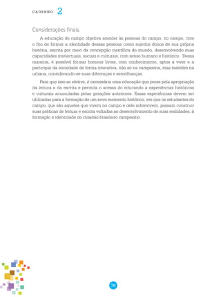 76
cade r n o 2
Considerações finais
A educação do campo objetiva atender às pessoas do campo, no campo, com
o fito de formar a identidade dessas pessoas como sujeitos donos de sua própria
história, escrita por meio da concepção científica do mundo, desenvolvendo suas
capacidades intelectuais, sociais e culturais, com senso humano e histórico. Dessa
maneira, é possível formar homens livres, com conhecimento, aptos a viver e a
participar da sociedade de forma interativa, não só na campesina, mas também na
urbana, considerando-se suas diferenças e semelhanças.
Para que isso se efetive, é necessária uma educação que preze pela apropriação
da leitura e da escrita e permita o acesso do educando a experiências históricas
e culturais acumuladas pelas gerações anteriores. Essas experiências devem ser
utilizadas para a formação de um novo momento histórico, em que os estudantes do
campo, que são aqueles que vivem no campo e dele sobrevivem, possam construir
suas práticas de leitura e escrita voltadas ao desenvolvimento de suas realidades, à
formação e identidade do cidadão brasileiro campesino.
 