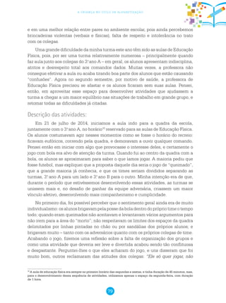 79
a criança no ciclo de alfabetização
e em uma melhor relação entre pares no ambiente escolar, pois ainda percebemos
brincadeiras violentas (verbais e físicas), falta de respeito e intolerância no trato
com os colegas.
Uma grande dificuldade da minha turma este ano têm sido as aulas de Educação
Física, pois, por ser uma turma relativamente numerosa – principalmente quando
faz aula junto aos colegas do 3.o
ano A – em geral, os alunos apresentam indisciplina,
atritos e desrespeito total aos comandos dados. Muitas vezes, a professora não
consegue efetivar a aula ou acaba tirando boa parte dos alunos que estão causando
“confusões”. Agora no segundo semestre, por motivo de saúde, a professora de
Educação Física precisou se afastar e os alunos ficaram sem suas aulas. Pensei,
então, em aproveitar esse espaço para desenvolver atividades que ajudassem a
turma a chegar a um maior equilíbrio nas situações de trabalho em grande grupo, e
retomar todas as dificuldades já citadas.
Descrição das atividades:
Em 21 de julho de 2014, iniciamos a aula indo para a quadra da escola,
juntamente com o 3.o
ano A, no horário10
reservado para as aulas de Educação Física.
Os alunos costumavam agir nesses momentos como se fosse o horário do recreio:
ficavam eufóricos, correndo pela quadra, e demoravam a ouvir qualquer comando.
Pensei então em iniciar com algo que provocasse o interesse deles, e certamente o
jogo com bola era alvo de atenção da turma. Quando fui ao centro da quadra com a
bola, os alunos se aproximaram para saber o que íamos jogar. A maioria pediu que
fosse futebol, mas expliquei que a proposta daquele dia seria o jogo de “queimado”,
que a grande maioria já conhecia, e que os times seriam divididos separando as
turmas, 3.o
ano A para um lado e 3.o
ano B para o outro. Minha intenção era de que,
durante o período que estivéssemos desenvolvendo essas atividades, as turmas se
unissem mais e, no desafio de ganhar da equipe adversária, criassem um maior
vínculo afetivo, desenvolvendo mais companheirismo e cumplicidade.
No primeiro dia, foi possível perceber que o sentimento geral ainda era de muito
individualismo: os alunos brigavam pela posse da bola dentro do próprio time o tempo
todo; quando eram queimados não aceitavam e levantavam vários argumentos para
não irem para a área do “morto”; não respeitavam os limites dos espaços da quadra
delimitados por linhas pintadas no chão ou por sandálias dos próprios alunos; e
brigavam muito – tanto com os adversários quanto com os próprios colegas de time.
Acabando o jogo, fizemos uma reflexão sobre a falta de organização dos grupos e
como uma atividade que deveria ser leve e divertida acabou sendo tão conflituosa
e desgastante. Perguntei-lhes o que eles acharam do jogo, e uns disseram que foi
muito bom, outros reclamaram das atitudes dos colegas: “Ele só quer jogar, não
10
A aula de educação física era sempre no primeiro horário das segundas e sextas, e tinha duração de 45 minutos, mas,
para o desenvolvimento dessa sequência de atividades, utilizamos apenas o espaço da segunda-feira, com duração
de 1 hora.
 