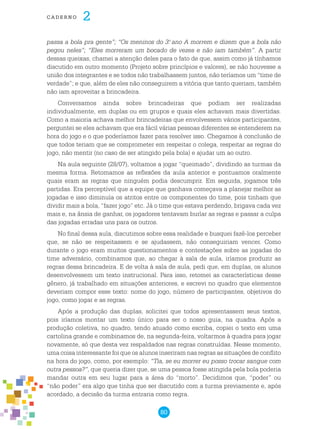 80
cade r n o 2
passa a bola pra gente”; “Os meninos do 3.o
ano A morrem e dizem que a bola não
pegou neles”; “Eles morreram um bocado de vezes e não iam também”. A partir
dessas queixas, chamei a atenção deles para o fato de que, assim como já tínhamos
discutido em outro momento (Projeto sobre princípios e valores), se não houvesse a
união dos integrantes e se todos não trabalhassem juntos, não teríamos um “time de
verdade”; e que, além de eles não conseguirem a vitória que tanto queriam, também
não iam aproveitar a brincadeira.
Conversamos ainda sobre brincadeiras que podiam ser realizadas
individualmente, em duplas ou em grupos e quais eles achavam mais divertidas.
Como a maioria achava melhor brincadeiras que envolvessem vários participantes,
perguntei se eles achavam que era fácil várias pessoas diferentes se entenderem na
hora do jogo e o que poderíamos fazer para resolver isso. Chegamos à conclusão de
que todos teriam que se comprometer em respeitar o colega, respeitar as regras do
jogo, não mentir (no caso de ser atingido pela bola) e ajudar um ao outro.
Na aula seguinte (28/07), voltamos a jogar “queimado”, dividindo as turmas da
mesma forma. Retomamos as reflexões da aula anterior e pontuamos oralmente
quais eram as regras que ninguém podia descumprir. Em seguida, jogamos três
partidas. Era perceptível que a equipe que ganhava começava a planejar melhor as
jogadas e isso diminuía os atritos entre os componentes do time, pois tinham que
dividir mais a bola, “fazer jogo” etc. Já o time que estava perdendo, brigava cada vez
mais e, na ânsia de ganhar, os jogadores tentavam burlar as regras e passar a culpa
das jogadas erradas uns para os outros.
No final dessa aula, discutimos sobre essa realidade e busquei fazê-los perceber
que, se não se respeitassem e se ajudassem, não conseguiriam vencer. Como
durante o jogo eram muitos questionamentos e contestações sobre as jogadas do
time adversário, combinamos que, ao chegar à sala de aula, iríamos produzir as
regras dessa brincadeira. E de volta à sala de aula, pedi que, em duplas, os alunos
desenvolvessem um texto instrucional. Para isso, retomei as características desse
gênero, já trabalhado em situações anteriores, e escrevi no quadro que elementos
deveriam compor esse texto: nome do jogo, número de participantes, objetivos do
jogo, como jogar e as regras.
Após a produção das duplas, solicitei que todos apresentassem seus textos,
pois iríamos montar um texto único para ser o nosso guia, na quadra. Após a
produção coletiva, no quadro, tendo atuado como escriba, copiei o texto em uma
cartolina grande e combinamos de, na segunda-feira, voltarmos à quadra para jogar
novamente, só que desta vez respaldados nas regras construídas. Nesse momento,
uma coisa interessante foi que os alunos inseriram nas regras as situações de conflito
na hora do jogo, como, por exemplo: “Tia, se eu morrer eu posso trocar sangue com
outra pessoa?”, que queria dizer que, se uma pessoa fosse atingida pela bola poderia
mandar outra em seu lugar para a área do “morto”. Decidimos que, “poder” ou
“não poder” era algo que tinha que ser discutido com a turma previamente e, após
acordado, a decisão da turma entraria como regra.
 