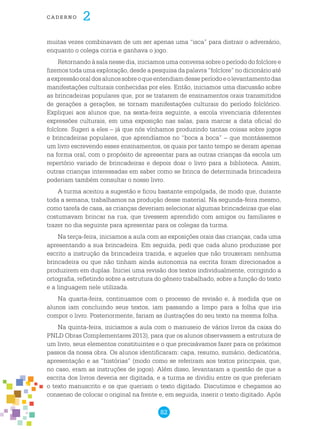 82
cade r n o 2
muitas vezes combinavam de um ser apenas uma “isca” para distrair o adversário,
enquanto o colega corria e ganhava o jogo.
Retornando à sala nesse dia, iniciamos uma conversa sobre o período do folclore e
fizemos toda uma exploração, desde a pesquisa da palavra “folclore” no dicionário até
aexpressãooraldosalunossobreoqueentendiamdesseperíodoeolevantamentodas
manifestações culturais conhecidas por eles. Então, iniciamos uma discussão sobre
as brincadeiras populares que, por se tratarem de ensinamentos orais transmitidos
de gerações a gerações, se tornam manifestações culturais do período folclórico.
Expliquei aos alunos que, na sexta-feira seguinte, a escola vivenciaria diferentes
expressões culturais, em uma exposição nas salas, para marcar a data oficial do
folclore. Sugeri a eles – já que nós vínhamos produzindo tantas coisas sobre jogos
e brincadeiras populares, que aprendíamos no “boca a boca” – que montássemos
um livro escrevendo esses ensinamentos, os quais por tanto tempo se deram apenas
na forma oral, com o propósito de apresentar para as outras crianças da escola um
repertório variado de brincadeiras e depois doar o livro para a biblioteca. Assim,
outras crianças interessadas em saber como se brinca de determinada brincadeira
poderiam também consultar o nosso livro.
A turma aceitou a sugestão e ficou bastante empolgada, de modo que, durante
toda a semana, trabalhamos na produção desse material. Na segunda-feira mesmo,
como tarefa de casa, as crianças deveriam selecionar algumas brincadeiras que elas
costumavam brincar na rua, que tivessem aprendido com amigos ou familiares e
trazer no dia seguinte para apresentar para os colegas da turma.
Na terça-feira, iniciamos a aula com as exposições orais das crianças, cada uma
apresentando a sua brincadeira. Em seguida, pedi que cada aluno produzisse por
escrito a instrução da brincadeira trazida, e aqueles que não trouxeram nenhuma
brincadeira ou que não tinham ainda autonomia na escrita foram direcionados a
produzirem em duplas. Iniciei uma revisão dos textos individualmente, corrigindo a
ortografia, refletindo sobre a estrutura do gênero trabalhado, sobre a função do texto
e a linguagem nele utilizada.
Na quarta-feira, continuamos com o processo de revisão e, à medida que os
alunos iam concluindo seus textos, iam passando a limpo para a folha que iria
compor o livro. Posteriormente, fariam as ilustrações do seu texto na mesma folha.
Na quinta-feira, iniciamos a aula com o manuseio de vários livros da caixa do
PNLD Obras Complementares 2013), para que os alunos observassem a estrutura de
um livro, seus elementos constituintes e o que precisávamos fazer para os próximos
passos da nossa obra. Os alunos identificaram: capa, resumo, sumário, dedicatória,
apresentação e as “histórias” (modo como se referiram aos textos principais, que,
no caso, eram as instruções de jogos). Além disso, levantaram a questão de que a
escrita dos livros deveria ser digitada, e a turma se dividiu entre os que preferiam
o texto manuscrito e os que queriam o texto digitado. Discutimos e chegamos ao
consenso de colocar o original na frente e, em seguida, inserir o texto digitado. Após
 