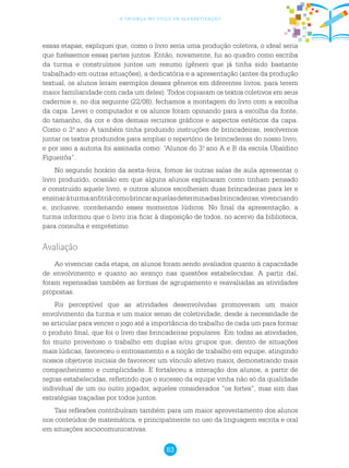 83
a criança no ciclo de alfabetização
essas etapas, expliquei que, como o livro seria uma produção coletiva, o ideal seria
que fizéssemos essas partes juntos. Então, novamente, fui ao quadro como escriba
da turma e construímos juntos um resumo (gênero que já tinha sido bastante
trabalhado em outras situações), a dedicatória e a apresentação (antes da produção
textual, os alunos leram exemplos desses gêneros em diferentes livros, para terem
maior familiaridade com cada um deles). Todos copiaram os textos coletivos em seus
cadernos e, no dia seguinte (22/08), fechamos a montagem do livro com a escolha
da capa. Levei o computador e os alunos foram opinando para a escolha da fonte,
do tamanho, da cor e dos demais recursos gráficos e aspectos estéticos da capa.
Como o 3.o
ano A também tinha produzido instruções de brincadeiras, resolvemos
juntar os textos produzidos para ampliar o repertório de brincadeiras do nosso livro,
e por isso a autoria foi assinada como: “Alunos do 3.o
ano A e B da escola Ubaldino
Figueirôa”.
No segundo horário da sexta-feira, fomos às outras salas de aula apresentar o
livro produzido, ocasião em que alguns alunos explicaram como tinham pensado
e construído aquele livro, e outros alunos escolheram duas brincadeiras para ler e
ensinaràturmaanfitriãcomobrincaraquelasdeterminadasbrincadeiras,vivenciando
e, inclusive, coordenando esses momentos lúdicos. No final da apresentação, a
turma informou que o livro iria ficar à disposição de todos, no acervo da biblioteca,
para consulta e empréstimo.
Avaliação
Ao vivenciar cada etapa, os alunos foram sendo avaliados quanto à capacidade
de envolvimento e quanto ao avanço nas questões estabelecidas. A partir daí,
foram repensadas também as formas de agrupamento e reavaliadas as atividades
propostas.
Foi perceptível que as atividades desenvolvidas promoveram um maior
envolvimento da turma e um maior senso de coletividade, desde a necessidade de
se articular para vencer o jogo até a importância do trabalho de cada um para formar
o produto final, que foi o livro das brincadeiras populares. Em todas as atividades,
foi muito proveitoso o trabalho em duplas e/ou grupos que, dentro de situações
mais lúdicas, favoreceu o entrosamento e a noção de trabalho em equipe, atingindo
nossos objetivos iniciais de favorecer um vínculo afetivo maior, demonstrando mais
companheirismo e cumplicidade. E fortaleceu a interação dos alunos, a partir de
regras estabelecidas, refletindo que o sucesso da equipe vinha não só da qualidade
individual de um ou outro jogador, aqueles considerados “os fortes”, mas sim das
estratégias traçadas por todos juntos.
Tais reflexões contribuíram também para um maior aproveitamento dos alunos
nos conteúdos de matemática, e principalmente no uso da linguagem escrita e oral
em situações sociocomunicativas.
 