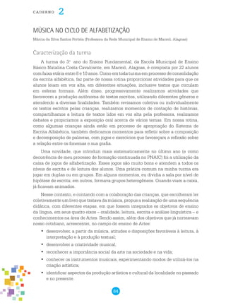 84
cade r n o 2
Música no Ciclo de Alfabetização
Márcia da Silva Santos Portela (Professora da Rede Municipal de Ensino de Maceió, Alagoas)
Caracterização da turma
A turma do 3.o
ano do Ensino Fundamental, da Escola Municipal de Ensino
Básico Natalina Costa Cavalcante, em Maceió, Alagoas, é composta por 22 alunos
com faixa etária entre 8 e 10 anos. Como em toda turma em processo de consolidação
da escrita alfabética, faz parte de nossa rotina proporcionar atividades para que os
alunos leiam em voz alta, em diferentes situações, inclusive textos que circulam
em esferas formais. Além disso, progressivamente realizamos atividades que
favorecem a produção autônoma de textos escritos, utilizando diferentes gêneros e
atendendo a diversas finalidades. Também revisamos coletiva ou individualmente
os textos escritos pelas crianças, realizamos momentos de contação de histórias,
compartilhamos a leitura de textos lidos em voz alta pela professora, realizamos
debates e propiciamos a exposição oral acerca de vários temas. Em nossa rotina,
como algumas crianças ainda estão em processo de apropriação do Sistema de
Escrita Alfabética, também dedicamos momentos para refletir sobre a composição
e decomposição de palavras, com jogos e exercícios que favoreçam a reflexão sobre
a relação entre os fonemas e sua grafia.
Uma novidade, que introduzi mais sistematicamente no último ano (e como
decorrência de meu processo de formação continuada no PNAIC) foi a utilização da
caixa de jogos de alfabetização. Esses jogos são muito bons e atendem a todos os
níveis de escrita e de leitura dos alunos. Uma prática comum na minha turma era
jogar em duplas ou em grupos. Em alguns momentos, eu dividia a sala por nível de
hipótese de escrita; em outros, formava grupos heterogêneos. Quando viam a caixa,
já ficavam animados.
Nesse contexto, e contando com a colaboração das crianças, que escolheram ler
coletivamente um livro que tratava da música, propus a realização de uma sequência
didática, com diferentes etapas, em que fossem integrados os objetivos de ensino
da língua, em seus quatro eixos – oralidade, leitura, escrita e análise linguística – e
conhecimentos na área de Artes. Sendo assim, além dos objetivos que já norteavam
nosso cotidiano, acrescentei, no campo do ensino de Artes:
	desenvolver, a partir da música, atitudes e disposições favoráveis à leitura, à•	
interpretação e à produção textual;
	desenvolver a criatividade musical;•	
	reconhecer a importância social da arte na sociedade e na vida;•	
	conhecer os instrumentos musicais, experimentando modos de utilizá-los na•	
criação artística;
	identificar aspectos da produção artística e cultural da localidade no passado•	
e no presente.
 