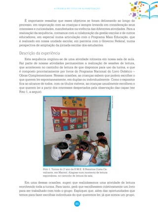 85
a criança no ciclo de alfabetização
É importante ressaltar que esses objetivos se foram delineando ao longo do
processo, em negociação com as crianças e sempre levando em consideração seus
interesses e curiosidades, manifestados na vivência das diferentes atividades. Para a
realização da sequência, contamos com a colaboração da gestão escolar e de outros
educadores, em especial numa articulação com o Programa Mais Educação, que
é realizado em nossa unidade escolar, em parceria com o Governo Federal, numa
perspectiva de ampliação da jornada escolar dos estudantes.
Descrição da experiência
Esta sequência originou-se de uma atividade rotineira em nossa sala de aula.
Faz parte de nossas atividades permanentes a realização de sessões de leitura,
que acontecem no cantinho de leitura de que dispomos para uso da turma, e que
é composto prioritariamente por livros do Programa Nacional do Livro Didático –
Obras Complementares. Nessas ocasiões, as crianças sabem que podem escolher o
que querem ler espontaneamente, em duplas ou individualmente. Como o expositor
fica ao alcance de todos, com os títulos visíveis, as crianças usualmente escolhem o
que querem ler a partir dos interesses despertados pela observação das capas (ver
Foto 1, a seguir).
Foto 1: Turma do 3.o
ano da E.M.E. B.Natalina Costa Ca-
valcante, em Maceió, Alagoas num momento de leitura
espontânea, no cantinho de leitura da sala.
Em uma dessas ocasiões, sugeri que realizássemos uma atividade de leitura
envolvendo toda a turma. Para tanto, pedi que escolhessem coletivamente um livro
para ser trabalhado com todo o grupo. Expliquei que, além das oportunidades que
temos para fazer escolhas individuais do que queremos ler, já que somos um grupo,
Arquivodosautores
 