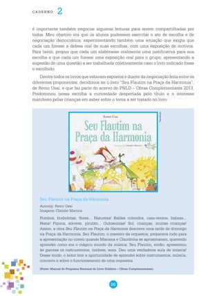 86
cade r n o 2
é importante também negociar algumas leituras para serem compartilhadas por
todos. Meu objetivo era que os alunos pudessem exercitar o ato de escolha e de
negociação democrática, experimentando também uma situação que exigia que
cada um fizesse a defesa oral de suas escolhas, com uma exposição de motivos.
Para tanto, propus que cada um elaborasse oralmente uma justificativa para sua
escolha e que cada um fizesse uma exposição oral para o grupo, apresentando a
sugestão de uma questão a ser trabalhada coletivamente caso o livro indicado fosse
o escolhido.
Dentre todos os livros que estavam expostos e diante da negociação feita entre os
diferentes proponentes, decidimos ler o livro “Seu Flautim na Praça da Harmonia”,
de Remo Usai, e que faz parte do acervo do PNLD – Obras Complementares 2013.
Predominou nessa escolha a curiosidade despertada pelo título e o interesse
manifesto pelas crianças em saber sobre o tema a ser tratado no livro.
Seu Flautim na Praça da Harmonia
Autor(a): Remo Usai
Imagens: Claúdio Martins
Pombos, borboletas, flores... Natureza! Balões coloridos, cata-ventos, balizas...
Festa! Pipoca, sorvete, pirulito... Guloseimas! Sol, crianças, muitas crianças!
Assim, a obra Seu Flautim na Praça da Harmonia descreve uma tarde de domingo
na Praça da Harmonia. Seu Flautim, o maestro da orquestra, preparava tudo para
a apresentação no coreto quando Mariana e Claudinha se aproximaram, querendo
aprender como era o mágico mundo da música. Seu Flautim, então, apresentou
às garotas os instrumentos, timbres, sons. Deu uma verdadeira aula de música!
Desse modo, o leitor tem a oportunidade de aprender sobre instrumentos, música,
concerto e sobre o funcionamento de uma orquestra.
(Fonte: Manual do Programa Nacional do Livro Didático – Obras Complementares)
Reprodução
 