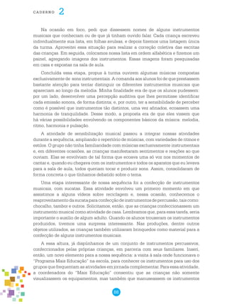 88
cade r n o 2
Na ocasião em foco, pedi que dissessem nomes de alguns instrumentos
musicais que conheciam ou de que já tinham ouvido falar. Cada criança escreveu
individualmente sua lista, em folhas avulsas, e depois fizemos uma listagem única
da turma. Aproveitei essa situação para realizar a correção coletiva das escritas
das crianças. Em seguida, colocamos nossa lista em ordem alfabética e fizemos um
painel, agregando imagens dos instrumentos. Essas imagens foram pesquisadas
em casa e expostas na sala de aula.
Concluída essa etapa, propus à turma ouvirem algumas músicas compostas
exclusivamente de sons instrumentais. A comanda aos alunos foi de que prestassem
bastante atenção para tentar distinguir os diferentes instrumentos musicais que
apareciam ao longo da melodia. Minha finalidade era de que os alunos pudessem:
por um lado, desenvolver uma percepção auditiva que lhes permitisse identificar
cada emissão sonora, de forma distinta; e, por outro, ter a sensibilidade de perceber
como é possível que instrumentos tão distintos, uma vez afinados, ecoassem uma
harmonia de tranquilidade. Desse modo, a proposta era de que eles vissem que
há várias possibilidades envolvendo os componentes básicos da música: melodia,
ritmo, harmonia e pulsação.
A atividade de sensibilização musical passou a integrar nossas atividades
durante a sequência, ampliando o repertório de músicas, com variedades de ritmos e
estilos. O grupo não tinha familiaridade com músicas exclusivamente instrumentais
e, em diferentes ocasiões, as crianças manifestaram sentimentos e reações ao que
ouviam. Elas se envolviam de tal forma que ecoava uma só voz nos momentos de
cantar e, quando eu chegava com os instrumentos e todos os aparatos que eu levava
para a sala de aula, todos queriam tocar e produzir sons. Assim, consolidaram de
forma concreta o que tínhamos debatido sobre o tema.
Uma etapa interessante de nossa sequência foi a confecção de instrumentos
musicais, com sucatas. Essa atividade envolveu um primeiro momento em que
assistimos a alguns vídeos sobre reciclagem e, nessa ocasião, conhecemos o
reaproveitamentodasucataparaconfecçãodeinstrumentosdepercussão,taiscomo:
chocalho, tambor e outros. Solicitamos, então, que as crianças confeccionassem um
instrumento musical como atividade de casa. Lembramos que, para essa tarefa, seria
importante o auxilio de algum adulto. Quando os alunos trouxeram os instrumentos
produzidos, tivemos uma surpresa interessante. Nas produções, dentre outros
objetos utilizados, as crianças também utilizaram brinquedos como material para a
confecção de alguns instrumentos musicais.
A essa altura, já dispúnhamos de um conjunto de instrumentos percussivos,
confeccionados pelas próprias crianças, em parceria com seus familiares. Inseri,
então, um novo elemento para a nossa sequência: a visita à sala onde funcionava o
“Programa Mais Educação” na escola, para conhecer os instrumentos para uso dos
grupos que frequentam as atividades em jornada complementar. Para essa atividade,
a coordenadora do “Mais Educação” consentiu que as crianças não somente
visualizassem os equipamentos, mas também que manuseassem os instrumentos
 