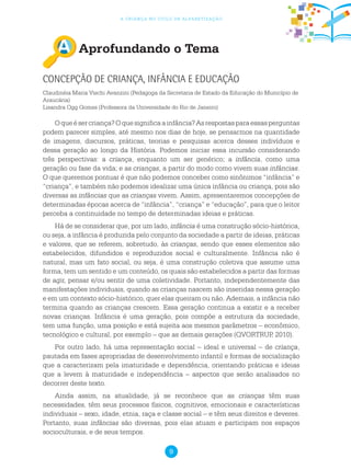 9
a criança no ciclo de alfabetização
Aprofundando o Tema
Concepção de criança, infância e Educação
Claudinéia Maria Vischi Avanzini (Pedagoga da Secretaria de Estado da Educação do Município de
Araucária)
Lisandra Ogg Gomes (Professora da Universidade do Rio de Janeiro)
Oqueésercriança?Oquesignificaainfância?Asrespostasparaessasperguntas
podem parecer simples, até mesmo nos dias de hoje, se pensarmos na quantidade
de imagens, discursos, práticas, teorias e pesquisas acerca desses indivíduos e
dessa geração ao longo da História. Podemos iniciar essa incursão considerando
três perspectivas: a criança, enquanto um ser genérico; a infância, como uma
geração ou fase da vida; e as crianças, a partir do modo como vivem suas infâncias.
O que queremos pontuar é que não podemos conceber como sinônimos “infância” e
“criança”, e também não podemos idealizar uma única infância ou criança, pois são
diversas as infâncias que as crianças vivem. Assim, apresentaremos concepções de
determinadas épocas acerca de “infância”, “criança” e “educação”, para que o leitor
perceba a continuidade no tempo de determinadas ideias e práticas.
Há de se considerar que, por um lado, infância é uma construção sócio-histórica,
ou seja, a infância é produzida pelo conjunto da sociedade a partir de ideias, práticas
e valores, que se referem, sobretudo, às crianças, sendo que esses elementos são
estabelecidos, difundidos e reproduzidos social e culturalmente. Infância não é
natural, mas um fato social, ou seja, é uma construção coletiva que assume uma
forma, tem um sentido e um conteúdo, os quais são estabelecidos a partir das formas
de agir, pensar e/ou sentir de uma coletividade. Portanto, independentemente das
manifestações individuais, quando as crianças nascem são inseridas nessa geração
e em um contexto sócio-histórico, quer elas queiram ou não. Ademais, a infância não
termina quando as crianças crescem. Essa geração continua a existir e a receber
novas crianças. Infância é uma geração, pois compõe a estrutura da sociedade,
tem uma função, uma posição e está sujeita aos mesmos parâmetros – econômico,
tecnológico e cultural, por exemplo – que as demais gerações (QVORTRUP, 2010).
Por outro lado, há uma representação social – ideal e universal – de criança,
pautada em fases apropriadas de desenvolvimento infantil e formas de socialização
que a caracterizam pela imaturidade e dependência, orientando práticas e ideias
que a levem à maturidade e independência – aspectos que serão analisados no
decorrer deste texto.
Ainda assim, na atualidade, já se reconhece que as crianças têm suas
necessidades, têm seus processos físicos, cognitivos, emocionais e características
individuais – sexo, idade, etnia, raça e classe social – e têm seus direitos e deveres.
Portanto, suas infâncias são diversas, pois elas atuam e participam nos espaços
socioculturais, e de seus tempos.
 