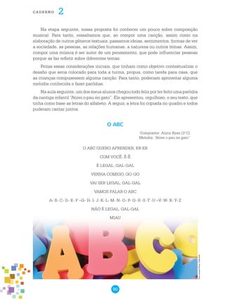 90
cade r n o 2
Na etapa seguinte, nossa proposta foi conhecer um pouco sobre composição
musical. Para tanto, ressaltamos que, ao compor uma canção, assim como na
elaboração de outros gêneros textuais, passamos ideias, sentimentos, formas de ver
a sociedade, as pessoas, as relações humanas, a natureza ou outros temas. Assim,
compor uma música é ser autor de um pensamento, que pode influenciar pessoas
porque as faz refletir sobre diferentes temas.
Feitas essas considerações iniciais, que tinham como objetivo contextualizar o
desafio que seria colocado para toda a turma, propus, como tarefa para casa, que
as crianças compusessem alguma canção. Para tanto, poderiam aproveitar alguma
melodia conhecida e fazer paródias.
Na aula seguinte, um dos meus alunos chegou todo feliz por ter feito uma paródia
da cantiga infantil “Atirei o pau no gato”. Ele apresentou, orgulhoso, o seu texto, que
tinha como base as letras do alfabeto. A seguir, a letra foi copiada no quadro e todos
puderam cantar juntos.
O ABC QUERO APRENDER, ER-ER
COM VOCÊ, Ê-Ê
É LEGAL, GAL-GAL
VENHA COMIGO, GO-GO
VAI SER LEGAL, GAL-GAL
VAMOS FALAR O ABC
A- B- C- D- E- F –G- H- I- J- K- L- M- N- O- P- Q -R -S -T -U –V- W- X- Y- Z
NÃO É LEGAL, GAL-GAL
MIAU
O ABC
Compositor: Aluno Ryan (3.o
C)
Melodia: “Atirei o pau no gato”
Freeimages/PeterGalbraith
 