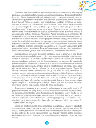 91
a criança no ciclo de alfabetização
Durante a sequência didática, pudemos aproveitar as pesquisas e informações
que íamos organizando sobre o tema e associá-las com algumas de nossas atividades
de rotina. Assim, fizemos ditados de palavras, com o vocabulário relacionado ao
tema musical (por exemplo: nomes de instrumentos, compositores, ritmos musicais,
dentre outros). Além do ditado e das cruzadinhas, também brincamos de caça-
palavras e montamos cruzadinhas, especialmente tendo como foco contribuir
para a consolidação de correspondências grafo-fônicas e também para introduzir
o conhecimento de algumas regras ortográficas. Essas atividades permitiam uma
atenção mais individualizada aos alunos, considerando suas diferenças quanto à
apropriação do Sistema de Escrita Alfabética. Assim, por exemplo, a brincadeira de
caça-palavras é um tipo de atividade que aprecio e na qual os alunos se envolvem e
demonstram interesse. Parte da turma que já se encontra na hipótese alfabética de
escrita faz a atividade sem banco de palavras e, para os demais, utilizo um banco
de palavras para que identifiquem e copiem. Uma variação dessa atividade é pedir
que as próprias crianças construam caça-palavras e repassem aos colegas, para
que estes encontrem as palavras. Para realizar essa produção, as crianças puderam
refletir juntas sobre o gênero, suas características, finalidades e destinatário.
Como parte das atividades de escrita, agora não mais de palavras e, sim, de um
texto que tinha a finalidade de produção claramente estabelecida junto à turma,
fizemos a confecção de um cartaz sobre o tema: Bienal da Música. No bimestre
anterior, estudamos o gênero convite. Como estávamos em processo de preparação
de nosso concerto, foi pensado como seria feita a divulgação para convidar a escola
a participar da apresentação. Propus ao grupo confeccionar um cartaz como uma
alternativa ao convite. Para a confecção do cartaz, que denominamos “Bienal da
Música”, partimos da ideia da Bienal do Livro, já que havia um cartaz do mesmo no
prédio da escola e pudemos analisar suas características e utilizá-lo como referência.
Em grupo, alguns alunos organizaram o que iriam escrever e outra parte selecionou
as imagens que iriam fazer parte do cartaz. Houve um cuidado em assegurar que
constassem todas as informações necessárias para informar sobre o que se tratava
e para despertar o interesse para o evento. Avalio que essa atividade foi muito
produtiva e houve o empenho da turma, de forma satisfatória.
Finalmente, chegamos ao momento de realizar nossa apresentação musical. O
que inicialmente estava programado para um único concerto acabou se desdobrando
em algumas apresentações. Como havia um aluno da sala que tocava flauta, ele foi
o solista de algumas apresentações na sala de aula. Além disso, houve um momento
realizado na biblioteca, quando convidei a Diretora para prestigiar o talento do aluno,
e também outro momento no pátio da escola, que teve como público os colegas do
“Programa Mais Educação”.
Como um desdobramento dessa sequência, incorporamos uma nova atividade
permanente na nossa rotina. Agora, sempre que utilizamos o cantinho de leitura da
sala, ou quando realizamos rodas de histórias na biblioteca ou em baixo das árvores,
na área externa da escola, aproveitamos para realizar também rodas musicais,
atrelando os momentos de deleite com a leitura de textos ao prazer de ouvir e fazer
música.
 