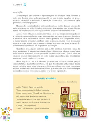 92
cade r n o 2
Avaliação
As estratégias para avaliar as aprendizagens das crianças foram diversas, e
entre elas destaco: observação, participação em sala de aula, trabalhos em grupo,
trabalho individual e seminário. A avaliação foi praticada continuamente, pela
professora, como um processo.
No início, foi complicado atrair a atenção dos alunos e, além do mais, o espaço da
sala de aula não era muito favorável à realização de atividades com música. Muitas
vezes, fazíamos muito barulho, o que acabava incomodando as demais salas.
Apesar dessa dificuldade, realizamos várias ações que aos poucos nos ajudaram
a chegar ao que pretendíamos: envolver as crianças nas rodas de leitura e de música
e despertar nelas a vontade de produzir textos, que eram suas composições. Como
a turma também vivenciava conflitos entre os colegas, muitas vezes precisamos
retomar acordos feitos e fazer novas negociações para assegurar que a agitação não
acabasse em dispersão ou em brigas entre as crianças.
Quando eu organizava o ambiente com violão, pandeiro, microfone e caixa de
som, as crianças já sabiam que vinha música. Sabiam que iríamos cantar, tocar
instrumentos, manusear outros que ainda não sabíamos tocar... Muitas vezes as
crianças ficavam felizes somente em poder colocar um violão no colo e deslizar os
dedos nas cordas, produzindo um som.
Nesta sequência, eu e as crianças pudemos nos conhecer melhor, porque
compartilhamos momentos divertidos, em que descobrimos juntos várias coisas
novas, inclusive que a nossa interação poderia ser mediada pelo gosto comum por
música. Encerro este relato com uma canção que compus e que foi inspirada por
nossas brincadeiras com palavras, sons e seus muitos significados.
A letra A já sei/ Agora vou aprender
Vamos todos continuar/ o alfabeto completar
Digam comigo assim/ A letra B que é bonito de ver
O C contido está/ No alfabeto quero citar
Também digo a letra D/ De Deus que fez você
A letra E é especial / É emoção, é sensacional
F é fácil / De compreender
A letra G/ É grandioso, a gente vai entender
Desafio alfabético
Compositora: Márcia Portela
Freeimages/MelissaBalkon
 