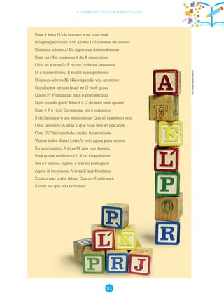 93
a criança no ciclo de alfabetização
Essa é letra H/ do homem e na hora está
Imaginação inicia com a letra I / Interesse de insistir
Conheça a letra J/ De jogos que iremos brincar
Essa há / De conhecer é do K quero dizer
Olha só a letra L/ É muito linda na passarela
M é maravilhosa/ É muito mais poderosa
Conheça a letra N/ Não diga não vou aprender
Orgulhosos iremos ficar/ se O você gritar
Quero P/ Pronunciar para o povo escutar
Quer ou não quer/ Esse é o Q do meu bem querer
Esse é R é rico/ De realeza, ele é raríssimo
S de Saudade é um sentimento/ Que só brasileiro tem
Olha também/ A letra T que tudo tem só pra você
Com U / Tem unidade, união, fraternidade
Vamos todos dizer/ Letra V veio agora para vencer
Eu vou insistir/ A letra W não vou desistir
Está quase acabando/ o X do xilografando
Yes é / idioma Inglês/ é sim no português
Agora já terminou/ A letra Z que finalizou
Ziraldo não podia faltar/ Que no Z nele está
É com ele que vou terminar
Freeimages/MelissaBalkon
 