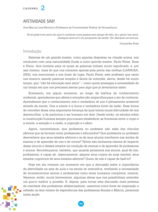 94
cade r n o 2
Afetividade sim!
Ana Marcia Luna Monteiro (Professora da Univiersidade Federal de Pernambuco)
Só se pode viver perto de outro e conhecer outra pessoa sem perigo de ódio, se a gente tem amor.
Qualquer amor já é um pouquinho de saúde. Um descanso na loucura.
Guimarães Rosa
Introdução
Palavras de um grande mestre, como aquelas dispostas na citação acima, nos
conduzem com uma naturalidade fluida a outro querido mestre: Paulo Freire. Rosa
e Freire, dois homens para os quais as palavras tinham muito significado, e, por
isso mesmo, mais do que nos tomarem apenas pela ponta das orelhas (LARROSA,
2002), nos emocionam e nos tiram do lugar. Paulo Freire, este professor que tanto
nos ensinou usando palavras simples e fáceis de entender, alerta, desde há muito
tempo, que “não há educação sem amor” – como quem pressagia a necessidade de
um tempo em que nos precisará alertar para algo que já deveríamos saber.
Entretanto, em algum momento, ao longo da história do conhecimento
ocidental, aprendemos que afetos e emoções são empecilhos para o ato de conhecer.
Aprendemos que o conhecimento real e verdadeiro só nos é plenamente acessível
através da mente. Que a mente é a única e verdadeira fonte da razão. Essa forma
de conceber deixa uma importante herança da qual temos muita dificuldade de nos
desvencilhar: a de partirmos o ser humano em dois. Desde então, os estudos sobre
a constituição humana sempre procuraram estabelecer as fronteiras entre o corpo e
a mente, a emoção e a razão, a cognição e o afeto.
Agora, convenhamos, que professora ou professor não sabe dos vínculos
afetivos que se formam entre professores e educandos? Que professora ou professor
desconhece que seus estados afetivos e os de seus alunos interferem nos modos de
ensinar e de aprender de uns e de outros? Talvez não tenhamos clareza do impacto
desse vínculo e desses estados na condição de ensinar e de aprender de professores
e alunos. Reconheçamos, também, que quando pensamos nos alunos, qual de nós,
professores, é capaz de, objetivamente, separar seus corpos de suas mentes, seus
estados cognitivos de seus estados afetivos? Quem de nós é capaz de fazê-lo?
Hoje em dia vivemos um momento em que a discussão sobre a importância
da afetividade na sala de aula e na escola se intensifica, revelando a necessidade
de reconhecermos alunos e professores como seres humanos completos, inteiros.
Vejamos, então, muito brevemente, algumas ideias que nos possibilitam entender
um pouco melhor a questão. E, depois, para tornar esta discussão mais próxima
da realidade dos professores alfabetizadores, usaremos como fonte de inspiração e
reflexão os dois relatos de experiências das professoras Renata e Márcia, presentes
nesta seção.
 