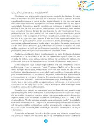 95
a criança no ciclo de alfabetização
Mas, afinal, do que estamos falando?
Admitamos que nenhum ato educativo ocorre distante das histórias de quem
educa e de quem é educado. Nenhum ser humano se constitui no vazio. A escola,
quando acolhe crianças e jovens, acolhe, inevitavelmente, a vida que eles trazem
com eles e tudo aquilo que aprenderam no colo de suas famílias e no seio de sua
comunidade. Professores, quando escolhem ser professores e quando chegam à
escola e à sala de aula, não deixam suas histórias, suas memórias, seus valores,
suas vontades e desejos do lado de fora da porta. Há um vínculo afetivo dessas
pessoas também com o seu meio social, com sua cultura e com sua história, porque
esses fatores estão carregados de sentidos e significados, construídos ao longo de
sua vida, e as constituem como pessoas. E tudo isso lhes é apresentado pelas outras
pessoas com quem convivem, desde o nascimento. Então, reconheçamos, não há
como deixar toda essa bagagem pendurada do lado de fora da porta e, igualmente,
não há como deixar de admitir que professores e educandos são sujeitos de afeto.
Ambos constituem as histórias uns dos outros, na medida em que são afetados uns
pelos outros, bem como pelo meio social em que crescem e vivem.
Ainda que, atualmente, haja o reconhecimento por parte de alguns estudiosos
da importância da dimensão afetiva para os processos de aprendizagem em sala
de aula, na prática, o que vemos, seja nas escolas ou nos cursos de formação de
professores, é um grande desconhecimento, quando não desprezo, sobre o tema.
O mais intrigante é que não nos surpreendemos com isso. Respeitáveis teóricos
da Psicologia, como, por exemplo, Piaget, Vygotsky e Wallon, ou da Pedagogia,
como o próprio Paulo Freire, tantas vezes estudados nos cursos de formação de
professores, não só postularam em seus trabalhos a importância dos estados afetivos
para o desenvolvimento do indivíduo ou da pessoa, como também nos ensinaram
a compreender e a valorizar a relevância do encontro entre as distintas dimensões
que constituem o humano. Como nos lembram Mahoney e Almeida (2005), o grande
desafio que se apresenta, então, para professoras e professores é o de considerar o
aluno como um ser integral e concreto, quando ao longo de todos os seus processos
formativos isso não foi levado em conta.
Para elucidar a questão um pouco mais, tomemos duas palavras a que vimos nos
referindo até agora: afeto e afetividade. É sempre bom recorrer ao dicionário, porque
ele nos ajuda a clarear um pouco as ideias, pelo menos para começo de assunto.
Vejamos, então, o que nos revela o Novo Dicionário Aurélio (BUARQUE, 1996): “Afeto,
dolatimaffectu.Afeição,simpatia,amizade,amor,sentimento,paixão”.“Afetividade.
Qualidade ou caráter afetivo. Conjunto de fenômenos psíquicos que se manifestam
sob forma de emoções, sentimentos e paixões, acompanhados sempre da impressão
de dor ou prazer, de satisfação ou insatisfação, de agrado ou desagrado, de alegria
e de tristeza”.
A partir dos verbetes do dicionário Aurélio, tem-se uma ideia das expressões ou
dos vocábulos relacionados às noções de afeto e afetividade (feito que também se
 