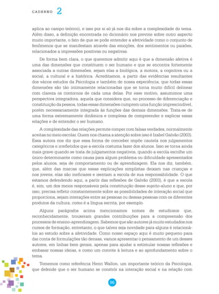 96
cade r n o 2
aplica ao campo teórico), e isso por si só já nos diz sobre a complexidade do tema.
Além disso, a definição encontrada no dicionário nos previne sobre outro aspecto
muito importante, o fato de que se pode entender a afetividade como o conjunto de
fenômenos que se manifestam através das emoções, dos sentimentos ou paixões,
relacionados a impressões positivas ou negativas.
De forma bem clara, o que queremos admitir aqui é que a dimensão afetiva é
uma das dimensões que constituem o ser humano e que se encontra fortemente
associada a outras dimensões, sejam elas a biológica, a motora, a cognitiva ou a
social, a cultural e a histórica. Acreditamos, a partir das evidências resultantes
dos vários estudos da Psicologia e também de nossa experiência, que todas essas
dimensões são tão intimamente relacionadas que se torna muito difícil delinear
com clareza os contornos de cada uma delas. Por esse motivo, assumimos uma
perspectiva integradora, aquela que considera que, no processo de diferenciação e
constituição da pessoa, todas essas dimensões cumprem uma função imprescindível,
porém necessariamente integrada às funções das demais dimensões. Trata-se de
uma forma extremamente dinâmica e complexa de compreender e explicar essas
relações e de entender o ser humano.
A complexidade das relações permite romper com falsas verdades, normalmente
aceitas no meio escolar. Quem nos chama a atenção sobre isso é Izabel Galvão (2003).
Essa autora nos diz que essa forma de conceber impõe cautela nos julgamentos
categóricos e irrefletidos que a escola costuma fazer dos alunos. Isso se torna ainda
mais grave quando se trata de julgamentos negativos, quando a escola escolhe um
único determinante como causa para algum problema ou dificuldade apresentados
pelos alunos, seja de comportamento ou de aprendizagem. Ela nos diz, também,
que, além das marcas que essas explicações simplistas deixam nas crianças e
nos jovens, elas são ineficazes e isentam a escola de sua responsabilidade. O que
estamos defendendo aqui, a partir das reflexões de Galvão (2003), é que a escola
é, sim, um dos meios responsáveis pela constituição desse sujeito-aluno e que, por
isso, precisa refletir constantemente sobre as possibilidades de interação social que
proporciona, sejam interações entre as pessoas ou dessas pessoas com os diferentes
produtos da cultura, como é a língua escrita, por exemplo.
Alguns parágrafos acima mencionamos nomes de estudiosos que,
reconhecidamente, trouxeram grandes contribuições para a compreensão dos
processos de ensino-aprendizagem. Sabemos que são autores já muito estudados nos
cursos de formação, entretanto, o que talvez seja novidade para alguns é relacioná-
los ao estudo sobre a afetividade. Como nosso espaço aqui é muito pequeno para
dar conta de formulações tão densas, vamos apresentar o pensamento de um desses
autores, em linhas bem gerais, apenas para ajudar a estimular nossas reflexões e
embasar nossas ideias, e como um convite à leitura e ao aprofundamento sobre o
tema.
Tomemos como referência Henri Wallon, um importante teórico da Psicologia,
que defende que o ser humano se constrói na interação social e na relação com
 