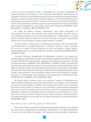 97
a criança no ciclo de alfabetização
o outro. Para esse estudioso francês, a afetividade tem um papel fundamental no
desenvolvimento do indivíduo, e o seu surgimento antecederia o aparecimento da
inteligência.Paraele,aafetividaderepresentaopontodepartidadodesenvolvimento
da pessoa, desde sua origem essencialmente orgânica, com manifestações motoras,
relacionadas a situações de bem ou mal-estar, até tornar-se muito mais complexa e
social. Esse processo se consolida a partir da incorporação dos avanços alcançados
pelo campo da inteligência, o que amplia sua forma de revelar-se (ALMEIDA, 2007;
MAHONEY e ALMEIDA, 2005; TASSONI, 2011).
As ideias de Wallon supõem, claramente, uma visão integradora de
funcionamento humano. Ele considera três campos funcionais, que têm entre si
uma relação de influência mútua e de interdependência: o campo afetivo, o campo
motor e o campo cognitivo. Esses três campos funcionais, em conjunto, representam
aquilo que o autor considera o quarto campo funcional: a pessoa.
O campo motor contribui para a constituição da pessoa com os movimentos,
os deslocamentos, as reações posturais, o equilíbrio corporal, o tônus muscular.
Por sua vez, é a partir do campo cognitivo, por meio de imagens, noções, ideias e
representações, que o ser humano adquire e mantém conhecimentos (MAHONEY e
ALMEIDA, 2005).
O domínio funcional, denominado de afetividade, se refere a um conjunto de
manifestaçõesqueabrangemaemoção,osentimentoeapaixão,querevelamcomooser
humano é afetado pelo mundo interno e externo, e que afloram pouco a pouco, ao longo
do desenvolvimento (ALMEIDA, 2007; MAHONEY e ALMEIDA, 2005). A emoção tem
uma natureza essencialmente orgânica e, por isso mesmo, é mais arrebatadora e mais
efêmera,mastemtambémumaimportantefunçãosocialdecomunicaçãoemobilização
do outro, sobretudo na fase inicial da vida. O sentimento é mais representacional, menos
intenso, mais duradouro, mais controlável e menos visível que as emoções. A paixão,
por sua vez, é mais intensa, mais duradoura, mais centrada em um determinado foco
(TASSONI, 2011; ALMEIDA, 2007; MAHONEY, 2004).
Em linhas gerais, podemos dizer que conceber a pessoa na perspectiva de
Wallon significa pressupor que a pessoa está sempre em mudança, em um processo
contínuo de transformação, resultante das tensões entre cada um dos conjuntos
funcionais (motor, afetivo e cognitivo) e das atividades e oportunidades oferecidas
pelo meio concreto de existência (social, histórico, cultural). A pessoa será sempre a
totalidade resultante da integração dos três conjuntos, na sua relação com o meio,
não importa em que momento desse processo esteja. Portanto, o desenvolvimento
da pessoa será sempre um processo em constante movimento e nunca está acabado
(MAHONEY, 2003).
Na prática, como tudo isso pode ser observado?
Vimos, nesta seção, os relatos de experiências da professora Renata, que trabalha
em uma escola em Jaboatão de Guararapes, Pernambuco, e de Márcia professora
de uma escola em Maceió, Alagoas. Ao tomarmos suas descrições, observamos
 