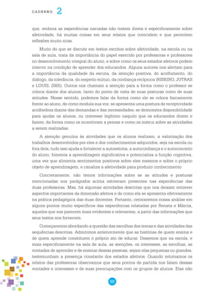 98
cade r n o 2
que, embora as experiências narradas não tratem direta e especificamente sobre
afetividade, há muitas coisas em seus relatos que coincidem e que permitem
reflexões muito ricas.
Muito do que se discute em textos escritos sobre afetividade, na escola ou na
sala de aula, trata da importância do papel exercido por professoras e professores
no desenvolvimento integral do aluno, e sobre como os seus estados afetivos podem
intervir na condição de aprender dos educandos. Alguns autores nos alertam para
a importância da qualidade da escuta, da atenção positiva, do acolhimento, do
diálogo, da tolerância, do respeito mútuo, da confiança recíproca (RIBEIRO, JUTRAS
e LOUIS, 2005). Outros nos chamam a atenção para a forma como o professor se
coloca diante dos alunos, tanto do ponto de vista de suas posturas como de suas
atitudes. Nesse sentido, podemos falar da forma como ele se coloca fisicamente
frente ao aluno, de como modula sua voz, se apresenta uma postura de receptividade
acolhedora diante das demandas e das necessidades, se demonstra disponibilidade
para ajudar os alunos, ou interesse legítimo naquilo que os educandos dizem e
fazem; da forma como os incentivam a pensar e como os instrui sobre as atividades
a serem realizadas.
A atenção genuína às atividades que os alunos realizam, a valorização dos
trabalhos desenvolvidos por eles e dos conhecimentos adquiridos, seja na escola ou
fora dela, tudo isso ajuda a fortalecer a autoestima, a autoconfiança e o autoconceito
do aluno, fomenta a aprendizagem significativa e potencializa a função cognitiva,
uma vez que alimenta sentimentos positivos sobre eles mesmos e sobre o próprio
objeto de aprendizagem, e canaliza a afetividade para produzir conhecimento.
Concretamente, não temos informações sobre se as atitudes e posturas
mencionadas nos parágrafos acima estiveram presentes nas experiências das
duas professoras. Mas, há algumas atividades descritas que nos deixam entrever
aspectos importantes da dimensão afetiva e de como ela se apresenta efetivamente
na prática pedagógica das duas docentes. Portanto, centraremos nossa análise em
alguns pontos muito específicos das experiências relatadas por Renata e Márcia,
aqueles que nos parecem mais evidentes e relevantes, a partir das informações que
seus textos nos fornecem.
Começaremos abordando a questão das escolhas dos temas e das atividades das
sequências descritas. Admitimos anteriormente que as histórias de quem ensina e
de quem aprende constituem o próprio ato de educar. Dissemos que na escola, e
mais especificamente na sala de aula, as atenções, os interesses, as escolhas, as
vontades de aprender e de ensinar dessas pessoas, sejam elas pequenas ou grandes,
testemunham a presença constante dos estados afetivos. Quando retomamos os
relatos das professoras observamos que seus pontos de partida nos falam dessas
vontades e interesses e de suas preocupações com os grupos de alunos. Elas não
 