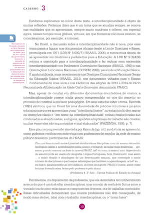 10
cade r n o 3
Conforme explicamos no início deste texto, a interdisciplinaridade é objeto de
muitas reflexões. Podemos dizer que é um tema que se atualiza sempre, se renova
nas realidades que se apresentam, sempre muito mutáveis e céleres, em especial
agora, nesses tempos mais globais, virtuais, em que fronteiras não mais existem, se
considerarmos, por exemplo, a internet.
No Brasil, a discussão sobre a interdisciplinaridade não é nova, pois esse
tema passa a figurar nos documentos oficiais desde a Lei de Diretrizes e Bases,
promulgada em 1971 (LDB N.o
5.692/71; BRASIL, 2006), e nunca mais deixou de
se apresentar em diretrizes e parâmetros para a Educação. A LDB N.o
9.394/96
retoma a orientação para a interdisciplinaridade e faz replicar essa necessária
interdisciplinaridade nos Parâmetros Curriculares Nacionais (BRASIL, 1998) e nas
Orientações Curriculares Nacionais (OCNEM, 2006), para toda a Educação Básica.
É ainda ratificada, mais recentemente nas Diretrizes Curriculares Nacionais Gerais
da Educação Básica (BRASIL, 2013), nos documentos voltados para o Ensino
Fundamental de nove anos e nos Cadernos das edições de 2013 e 2014 do Pacto
Nacional pela Alfabetização na Idade Certa (doravante denominado PNAIC).
Mas, apesar de constar em diferentes documentos orientadores do ensino, a
interdisciplinaridade parece ainda pouco compreendida no que diz respeito ao
processo de construí-la no fazer pedagógico. Em seus estudos sobre o tema, Fazenda
(1995) verificou que no Brasil há uma diversidade de práticas intuitivas e projetos
educacionaisqueseapresentamcomo“interdisciplinares”,noentantonãotêmregras
ou intenções claras e “em nome da interdisciplinaridade, rotinas estabelecidas são
condenadas e abandonadas, e slogans, apelidos e hipóteses de trabalho são criados;
muitas vezes eles são improvisados e mal elaborados” (FAZENDA, 1995, p. 7).
Essa pouca compreensão atestada por Fazenda (op. cit.) ainda hoje se apresenta,
como podemos verificar em entrevista com professores de escolas da rede de ensino
público brasileiro, participantes do PNAIC:
Com um determinado tema é possível abordar várias disciplinas com um mesmo conteúdo,
facilitando assim a aprendizagem pelos alunos e tornando as aulas mais dinâmicas ... ah!,
assim quando usamos um livro do acervo PNAIC, né? ou outro; o mesmo livro, dependendo
do assunto pode ser usado em Geografia, Língua Portuguesa, Arte, História etc. mas assim
... o maior desafio é abordagem de um determinado assunto, que contemple o maior
número de disciplinas e que busque estratégias que facilitem a aprendizagem, aí né? eu ...
eu busco, paralelamente ao livro didático, os livros de suporte, PNAIC e outros, assim como
leituras diversificadas, feitas pelo professor e pelo aluno.
(Professora 4: 3.o
Ano – Escola Pública do Estado do Amapá)
Percebemos, no depoimento da professora, que ela demonstra ter conhecimento
acerca do que é um trabalho interdisciplinar, mas o modo de realizá-lo flutua entre a
vontade ora de inter-relacionar os componentes diversos, ora de trabalhar conteúdos.
Essas dificuldades demonstram que muitos professores não têm conseguido, de
modo mais efetivo, lidar com o trabalho interdisciplinar, ou o “como fazer”.
Nos Cadernos de
Formação utilizados
no Pacto Nacional
pela Alfabetização
na Idade Certa
em 2013 e 2014
são apresentadas
orientações e
exemplos de
experiências de
professores que
nos apontam
possibilidades para
a didatização dos
objetos de ensino
nas variadas áreas
de conhecimentos,
na perspectiva
interdisciplinar.
 