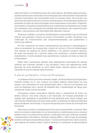 100
cade r n o 3
esfera da Ciência, em diferentes áreas de conhecimento. No âmbito desse princípio,
podemos alertar para a importância da valorização dos conhecimentos e das práticas
culturais vivenciados nas comunidades onde as crianças vivem. Tal princípio nos
alertaquenãobastapromoverumensinointerdisciplinar.Ainterdisciplinaridadeque
queremos vai além da mera articulação entre componentes curriculares. Propomos,
narealidade,umapráticainterdisciplinarquecomprometaosestudantescomcausas
que impliquem uma concepção de sociedade não excludente, não competitiva nem
egoísta, e que promova uma valorização das diferentes culturas.
Propomos, também, um ensino interdisciplinar comprometido com as vivências
lúdicas, que garantam o direito ao sorriso, à brincadeira, ao afeto. Buscamos uma
construção de conhecimentos não compartimentalizados, que possibilitem a
vivência da infância.
Por fim, buscamos um ensino interdisciplinar que garanta a aprendizagem a
todos os estudantes. As crianças têm o direito de concluir o Ciclo de Alfabetização
com domínio do sistema de escrita alfabética e do sistema numérico decimal,
de modo que possam ler e escrever textos com autonomia e resolver problemas
matemáticos, e tendo ampliado suas experiências e saberes em todas as áreas de
conhecimento.
Neste texto, buscaremos analisar duas experiências vivenciadas em escolas
públicas que tentaram atender a tais princípios. Como tais experiências estão
descritas de modo detalhado no início desta seção, faremos apenas uma breve
retomada do que foi relatado pelas docentes.
A vida de Luiz Bandeira: o frevo em Pernambuco
A professora Sílvia de Sousa Azevedo Aragão, da Escola Municipal Engenheiro
Umberto Gondin, do 2.o
ano, realizou um projeto didático desenvolvido em seis
etapas, cuja culminância foi uma apresentação sobre a vida de Luiz Bandeira, por
meio da exposição oral e escrita da biografia dele e apresentação de dança para
crianças de outras turmas da escola.
Começamos nossos comentários falando sobre a importância de haver um
projeto comum, uma meta comum a ser alcançada. As crianças precisavam se
engajar para apresentar os resultados de suas pesquisas para outros colegas, que
não estavam trabalhando com elas nesse projeto. A presença de objetivos definidos
pelos estudantes, sem dúvida, é um ponto de partida para a busca da motivação dos
envolvidos.
Para iniciar o projeto, a professora provocou uma conversa sobre o carnaval. Esse
modo de começar a exploração de um tema propicia condições para que as crianças
possam ativar os conhecimentos prévios, construídos nas suas vivências escolares
e extraescolares. Para Ribeiro, Almeida e Gomes (2006, p. 128), tal tipo de estratégia
reveste-sedeespecialimportânciaporque“oconhecimentopréviodosujeitoconstitui
uma espécie de andaime sobre o qual se edificam ou constroem as aprendizagens
 