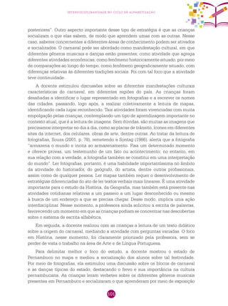 101
interdisciplinaridade no ciclo de alfabetização
posteriores”. Outro aspecto importante desse tipo de estratégia é que as crianças
socializam o que elas sabem, de modo que aprendem umas com as outras. Nesse
caso, saberes concernentes a diferentes áreas de conhecimento podem ser ativados
e socializados. O carnaval pode ser abordado como manifestação cultural, em que
diferentes gêneros musicais e danças estão presentes; como atividade que agrega
diferentes atividades econômicas; como fenômeno historicamente situado, por meio
de comparações ao longo do tempo; como fenômeno geograficamente situado, com
diferenças relativas às diferentes tradições sociais. Foi com tal foco que a atividade
teve continuidade.
A docente estimulou discussões sobre as diferentes manifestações culturais
características do carnaval, em diferentes regiões do país. As crianças foram
desafiadas a identificar o lugar representado em fotografias e a escrever os nomes
das cidades, passando, logo após, a realizar coletivamente a leitura de mapas,
identificando cada lugar reconhecido. Tais atividades foram vivenciadas com muita
empolgação pelas crianças, contemplando um tipo de aprendizagem importante no
contexto atual, que é a leitura de imagens. Sem dúvidas, são muitas as imagens que
precisamos interpretar no dia a dia, como as placas de trânsito, ícones em diferentes
sites da internet, dos celulares, obras de arte, dentre outras. Ao tratar da leitura de
fotografias, Souza (2001, p. 78), remetendo a Sontag (1986), alerta que a fotografia
“armazena o mundo e incita ao armazenamento. Fixa um determinado momento
e oferece provas, um testemunho de um fato ou acontecimento; no entanto, em
sua relação com a verdade, a fotografia também se constitui em uma interpretação
do mundo”. Ler fotografias, portanto, é uma habilidade importantíssima no âmbito
da atividade do historiador, do geógrafo, do artista, dentre outros profissionais,
assim como de qualquer pessoa. Ler mapas também requer o desenvolvimento de
estratégias diferenciadas do ato de ler textos verbais mais lineares. É uma atividade
importante para o estudo da História, da Geografia, mas também está presente nas
atividades cotidianas relativas a um passeio a um lugar desconhecido ou mesmo
à busca de um endereço a que se precisa chegar. Desse modo, implica uma ação
interdisciplinar. Nesse momento, a professora ainda solicitou a escrita de palavras,
favorecendo um momento em que as crianças podiam se concentrar nas descobertas
sobre o sistema de escrita alfabética.
Em seguida, a docente realizou com as crianças a leitura de um texto didático
sobre a origem do carnaval, mediando a atividade com perguntas variadas. O foco
em História, nesse momento, foi claramente priorizado pela professora, sem se
perder de vista o trabalho na área de Arte e de Língua Portuguesa.
Para delimitar melhor o foco do estudo, a docente mostrou o estado de
Pernambuco no mapa e mediou a socialização dos alunos sobre tal festividade.
Por meio de fotografias, ela estimulou uma discussão sobre os blocos de carnaval
e as danças típicas do estado, destacando o frevo e sua importância na cultura
pernambucana. As crianças leram verbetes sobre os diferentes gêneros musicais
presentes em Pernambuco e socializaram o que aprenderam por meio de exposição
 