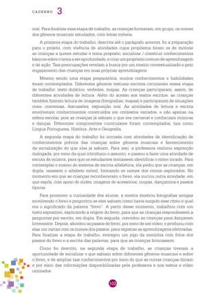 102
cade r n o 3
oral. Para finalizar essa etapa de trabalho, as crianças formaram, em grupo, os nomes
dos gêneros musicais estudados, com letras móveis.
A primeira etapa do trabalho, descrita até o parágrafo anterior, foi a preparação
para o projeto, com vivência de atividades cujos propósitos foram os de motivar
as crianças a querer estudar o tema proposto; socializar / construir conhecimentos
básicossobreotemaaseraprofundado;ecriarumpropósitocomumdeaprendizagem
e de ação. Tais preocupações revelam a busca por um ensino contextualizado e pelo
engajamento das crianças em suas próprias aprendizagens.
Mesmo sendo uma etapa preparatória, muitos conhecimentos e habilidades
foram contemplados. Diferentes gêneros textuais escritos circularam nessa etapa
de trabalho: texto didático, verbetes, mapas. As crianças participaram, assim, de
diferentes atividades de leitura. Além do acesso aos textos escritos, as crianças
também fizeram leitura de imagens (fotografias, mapas) e participaram de situações
orais: conversas, discussões, exposição oral. As atividades de leitura e escrita
envolveram conhecimentos construídos em contextos variados, e não apenas na
esfera escolar, pois as crianças já sabiam o que era carnaval e conheciam músicas
e danças. Diferentes componentes curriculares foram contemplados, tais como
Língua Portuguesa, História, Arte e Geografia.
A segunda etapa do trabalho foi iniciada com atividades de identificação de
conhecimentos prévios das crianças sobre gêneros musicais e favorecimento
da socialização do que elas já sabiam. Para isso, a professora realizou exposição
dialogada, por meio da qual introduziu o assunto, e passou a fazer uma atividade de
escuta de música, para que os estudantes tentassem identificar o ritmo tocado. Para
contemplar o ensino do sistema de escrita alfabética, ela pediu que as crianças, em
dupla, usassem o alfabeto móvel, formando os nomes dos ritmos explorados. No
momento em que as crianças reconheceram o frevo, ela iniciou outra atividade, em
que expôs, com apoio de slides, imagens de acessórios, roupas, dançarinos e passos
típicos.
Para promover a curiosidade dos alunos, a mestra mostrou fotografias antigas
envolvendo o frevo e perguntou se eles sabiam como havia surgido esse ritmo e qual
era o significado da palavra “frevo”. A partir desse momento, trabalhou com um
texto expositivo, explicando a origem do frevo, para que as crianças respondessem a
perguntas por escrito, em dupla. Em seguida, convidou as crianças para dançarem
livremente. Depois, abordou os passos de frevo, por meio de um vídeo, e produziu com
elas um cartaz com os nomes dos passos, para registrar as aprendizagens efetivadas.
Para finalizar a etapa de trabalho, entregou um jogo da memória com fotos dos
passos do frevo e a escrita das palavras, para que as crianças brincassem.
Como foi descrito, na segunda etapa de trabalho, as crianças tiveram a
oportunidade de socializar o que sabiam sobre diferentes gêneros musicais e sobre
o frevo, e de ampliar tais conhecimentos por meio do que as outras crianças diziam
e por meio das informações disponibilizadas pela professora e nos textos e vídeo
utilizados.
 