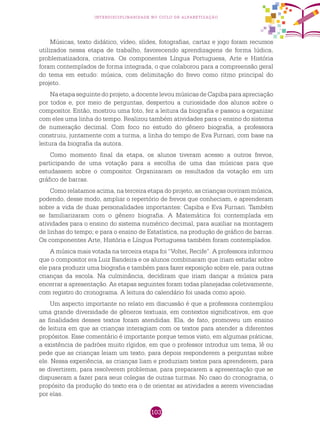 103
interdisciplinaridade no ciclo de alfabetização
Músicas, texto didático, vídeo, slides, fotografias, cartaz e jogo foram recursos
utilizados nessa etapa de trabalho, favorecendo aprendizagens de forma lúdica,
problematizadora, criativa. Os componentes Língua Portuguesa, Arte e História
foram contemplados de forma integrada, o que colaborou para a compreensão geral
do tema em estudo: música, com delimitação do frevo como ritmo principal do
projeto.
Na etapa seguinte do projeto, a docente levou músicas de Capiba para apreciação
por todos e, por meio de perguntas, despertou a curiosidade dos alunos sobre o
compositor. Então, mostrou uma foto, fez a leitura da biografia e passou a organizar
com eles uma linha do tempo. Realizou também atividades para o ensino do sistema
de numeração decimal. Com foco no estudo do gênero biografia, a professora
construiu, juntamente com a turma, a linha do tempo de Eva Furnari, com base na
leitura da biografia da autora.
Como momento final da etapa, os alunos tiveram acesso a outros frevos,
participando de uma votação para a escolha de uma das músicas para que
estudassem sobre o compositor. Organizaram os resultados da votação em um
gráfico de barras.
Como relatamos acima, na terceira etapa do projeto, as crianças ouviram música,
podendo, desse modo, ampliar o repertório de frevos que conheciam, e aprenderam
sobre a vida de duas personalidades importantes: Capiba e Eva Furnari. Também
se familiarizaram com o gênero biografia. A Matemática foi contemplada em
atividades para o ensino do sistema numérico decimal, para auxiliar na montagem
de linhas do tempo; e para o ensino de Estatística, na produção de gráfico de barras.
Os componentes Arte, História e Língua Portuguesa também foram contemplados.
A música mais votada na terceira etapa foi “Voltei, Recife”. A professora informou
que o compositor era Luiz Bandeira e os alunos combinaram que iriam estudar sobre
ele para produzir uma biografia e também para fazer exposição sobre ele, para outras
crianças da escola. Na culminância, decidiram que iriam dançar a música para
encerrar a apresentação. As etapas seguintes foram todas planejadas coletivamente,
com registro do cronograma. A leitura do calendário foi usada como apoio.
Um aspecto importante no relato em discussão é que a professora contemplou
uma grande diversidade de gêneros textuais, em contextos significativos, em que
as finalidades desses textos foram atendidas. Ela, de fato, promoveu um ensino
de leitura em que as crianças interagiam com os textos para atender a diferentes
propósitos. Esse comentário é importante porque temos visto, em algumas práticas,
a existência de padrões muito rígidos, em que o professor introduz um tema, lê ou
pede que as crianças leiam um texto, para depois responderem a perguntas sobre
ele. Nessa experiência, as crianças liam e produziam textos para aprenderem, para
se divertirem, para resolverem problemas, para prepararem a apresentação que se
dispuseram a fazer para seus colegas de outras turmas. No caso do cronograma, o
propósito da produção do texto era o de orientar as atividades a serem vivenciadas
por elas.
 