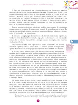 105
interdisciplinaridade no ciclo de alfabetização
O foco nas brincadeiras é um primeiro destaque que fazemos ao trabalho
desenvolvido na Escola Joaquim Amâncio da Silva. Brincar é, sem dúvida, uma
atividade que não apenas socializa as crianças, mas também as introduz no mundo
da cultura. Wajskop (1995) diz que a brincadeira constitui sujeitos históricos e sociais.
As brincadeiras são, portanto, produções culturais da sociedade humana. Segundo
Leontiev (1988), as brincadeiras infantis promovem o desenvolvimento motor,
cognitivo, social e moral das crianças. Desse modo, por meio das brincadeiras, as
crianças ingressam no mundo adulto.
Quanto aos adultos, é preciso reconhecer também a importância da brincadeira
nos processos de interação, de crescimento pessoal, de aprendizagem, de lazer. Na
experiência vivenciada, adultos e crianças foram convidados a brincar e a pensar
sobre os brinquedos e as brincadeiras.
É marcante a empolgação demonstrada pela docente ao relatar a experiência
vivida nos cinco dias de oficinas (dia dos jogos, dia dos brinquedos com material de
sucata, dia da música, dia das brincadeiras populares e dia da pintura) e mais um
dia de culminância.
Um diferencial entre essa experiência e outras vivenciadas em muitas
escolas é a participação da comunidade. As pessoas podiam participar não
apenas da culminância, que agregou mais pessoas, mas também das oficinas.
A primeira oficina, segundo as autoras, foi destinada à confecção e vivência
dejogos.Paratal,foramrealizadasleiturasdetextosinstrucionaisqueorientaram
a produção das peças dos jogos. Nesse momento, as crianças puderam refletir
sobre princípios do sistema de escrita alfabética, pois, na confecção do material,
precisavam escrever palavras e desenvolveram estratégias de leitura para seguir
orientações. Tais estratégias, sem dúvidas, não são necessariamente as mesmas
que usamos para ler um conto, por exemplo, pois nessas situações, via de regra,
realizamos uma leitura linear, em que nos concentramos nos episódios narrados.
Os textos instrucionais, por outro lado, como as receitas culinárias, regras de
brincadeiras, instruções de montagem, geralmente são lidos enquanto realizamos
as ações que são explicadas. Assim, podemos ler um pedaço do texto, realizar a
ação descrita, ler outro pedaço, para que a ação seguinte seja executada, voltar à
primeira orientação, para revisar se houve algum erro na execução das instruções,
e assim por diante.
Na oficina de jogos, com certeza, os alunos se familiarizaram com esse modo
de ler, ao terem contato com instruções escritas de montagem. Mas eles também
produziram instruções orais sobre como jogar. Leal e Brandão (2005), ao tratarem
sobre o trabalho com textos instrucionais no Ciclo de Alfabetização, discutem o
potencial dos gêneros instrucionais para o desenvolvimento da oralidade, mostrando
que, no cotidiano, já usamos os textos instrucionais e que é possível partir deles
para iniciar o ensino de produção de textos desses gêneros. Afirmam as autoras:
Para participar de uma brincadeira de rua, há, em geral, aqueles que explicam as
brincadeiras aos iniciantes. Nem sempre, porém, há compreensão imediata sobre as regras
No Caderno de
Formação da Unidade
1/Campo do PNAIC
2013, há discussão
sobre a importância
da comunidade
no planejamento
e vivência das
atividades escolares.
 