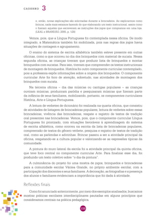 106
cade r n o 3
e, então, novas explicações são solicitadas durante a brincadeira. Ao explicarmos como
brincar, nada mais estamos fazendo do que elaborando um texto instrucional, assim como
o fizeram aqueles que escreveram as instruções dos jogos que compramos em uma loja.
(LEAL e BRANDÃO, 2005, p. 128)
Vemos, pois, que a Língua Portuguesa foi contemplada nessa oficina. De modo
integrado, a Matemática também foi mobilizada, pois nas regras dos jogos havia
situações de contagem e agrupamento.
O ensino do sistema de escrita alfabética também esteve presente em outras
oficinas, como a que ocorreu no dia dos brinquedos com material de sucata. Nessa
segunda oficina, as crianças tiveram que produzir lista de brinquedos e montar
brinquedos com sucatas. Para isso, tiveram que compreender os textos instrucionais
de montagem de brinquedos. História foi outro componente curricular contemplado,
pois a professora expôs informações sobre a origem dos brinquedos. O componente
curricular Arte foi foco de atenção, sobretudo, nas atividades de montagem dos
brinquedos com sucata.
Na terceira oficina – dia das músicas ou cantigas populares – as crianças
ouviram músicas, produziram paródia e pesquisaram músicas que fizeram parte
da infância de seus familiares, mobilizando, portanto, os componentes curriculares
História, Arte e Língua Portuguesa.
A leitura de verbetes de dicionário foi realizada na quarta oficina, que consistiu
de atividades de listagem de brincadeiras populares, leitura de verbetes sobre essas
brincadeiras, vivência das brincadeiras, resgate e registro de textos de tradição
oral presentes nas brincadeiras. Vemos, pois, que o componente curricular Língua
Portuguesa foi priorizado, com situações favoráveis à aprendizagem do sistema
de escrita alfabética, como ocorreu na escrita da lista de brincadeiras populares,
compreensão de textos do gênero verbete, pesquisa e registro de textos de tradição
oral, como as parlendas e adivinhas. Brincar passou a ser a atividade principal da
oficina, resgatando-se a cultura popular e valorizando-se as expressões típicas da
comunidade.
A pintura do muro lateral da escola foi a atividade principal da quinta oficina,
que teve foco central no componente curricular Arte. Para finalizar esse dia, foi
produzido um texto coletivo sobre “o dia da pintura”.
A culminância do projeto foi uma mostra de jogos, brinquedos e brincadeiras
para a comunidade escolar Várzea Grande, no próprio ambiente escolar, com a
participação dos discentes e seus familiares. A decoração, as fotografias e a presença
dos alunos e familiares evidenciam a importância que foi dada à atividade.
Reflexões finais
Comofoianunciadoanteriormente,pormeiodosexemplosanalisados,buscamos
mostrar práticas escolares interdisciplinares pautadas em alguns princípios que
consideramos centrais na prática pedagógica.
 