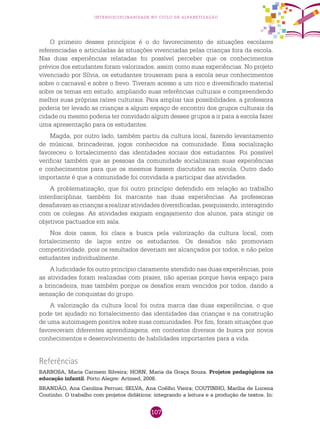 107
interdisciplinaridade no ciclo de alfabetização
O primeiro desses princípios é o do favorecimento de situações escolares
referenciadas e articuladas às situações vivenciadas pelas crianças fora da escola.
Nas duas experiências relatadas foi possível perceber que os conhecimentos
prévios dos estudantes foram valorizados, assim como suas experiências. No projeto
vivenciado por Sílvia, os estudantes trouxeram para a escola seus conhecimentos
sobre o carnaval e sobre o frevo. Tiveram acesso a um rico e diversificado material
sobre os temas em estudo, ampliando suas referências culturais e compreendendo
melhor suas próprias raízes culturais. Para ampliar tais possibilidades, a professora
poderia ter levado as crianças a algum espaço de encontro dos grupos culturais da
cidade ou mesmo poderia ter convidado algum desses grupos a ir para a escola fazer
uma apresentação para os estudantes.
Magda, por outro lado, também partiu da cultura local, fazendo levantamento
de músicas, brincadeiras, jogos conhecidos na comunidade. Essa socialização
favoreceu o fortalecimento das identidades sociais dos estudantes. Foi possível
verificar também que as pessoas da comunidade socializaram suas experiências
e conhecimentos para que os mesmos fossem discutidos na escola. Outro dado
importante é que a comunidade foi convidada a participar das atividades.
A problematização, que foi outro princípio defendido em relação ao trabalho
interdisciplinar, também foi marcante nas duas experiências. As professoras
desafiavam as crianças a realizar atividades diversificadas, pesquisando, interagindo
com os colegas. As atividades exigiam engajamento dos alunos, para atingir os
objetivos pactuados em sala.
Nos dois casos, foi clara a busca pela valorização da cultura local, com
fortalecimento de laços entre os estudantes. Os desafios não promoviam
competitividade, pois os resultados deveriam ser alcançados por todos, e não pelos
estudantes individualmente.
A ludicidade foi outro princípio claramente atendido nas duas experiências, pois
as atividades foram realizadas com prazer, não apenas porque havia espaço para
a brincadeira, mas também porque os desafios eram vencidos por todos, dando a
sensação de conquistas do grupo.
A valorização da cultura local foi outra marca das duas experiências, o que
pode ter ajudado no fortalecimento das identidades das crianças e na construção
de uma autoimagem positiva sobre suas comunidades. Por fim, foram situações que
favoreceram diferentes aprendizagens, em contextos diversos de busca por novos
conhecimentos e desenvolvimento de habilidades importantes para a vida.
Referências
BARBOSA, Maria Carmem Silveira; HORN, Maria da Graça Souza. Projetos pedagógicos na
educação infantil. Porto Alegre: Artmed, 2008.
BRANDÃO, Ana Carolina Perrusi; SELVA, Ana Coêlho Vieira; COUTINHO, Marília de Lucena
Coutinho. O trabalho com projetos didáticos: integrando a leitura e a produção de textos. In:
 