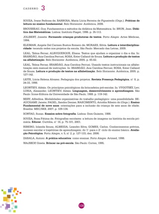 108
cade r n o 3
SOUZA, Ivane Pedrosa de; BARBOSA, Maria Lúcia Ferreira de Figueiredo (Orgs.). Práticas de
leitura no ensino fundamental. Belo Horizonte: Autêntica, 2006.
BROUSSEAU, Guy. Fundamentos e métodos da didática da Matemática. In: BRUN, Jean. Didá-
tica das Matemáticas. Lisboa: Instituto Piaget, 1996. p. 35-113.
JOLIBERT, Jossete. Formando crianças produtoras de textos. Porto Alegre: Artes Médicas,
1994.
KLEIMAN, Angela Del Carmen Bustos Romero de; MORAES, Silvia. Leitura e interdisciplina-
ridade: tecendo redes nos projetos da escola. São Paulo: Mercado das Letras, 2009.
LEAL, Telma Ferraz; ALBUQUERQUE, Eliana. Textos que ajudam a organizar o dia a dia. In:
BRANDÃO, Ana Carolina Perrusi; ROSA, Ester Calland de Souza. Leitura e produção de textos
na alfabetização. Belo Horizonte: Autêntica, 2005. p. 65-82.
LEAL, Telma Ferraz; BRANDÃO, Ana Carolina Perrusi. Usando textos instrucionais na alfabe-
tização sem manual de instruções. In: BRANDÃO, Ana Carolina Perrusi; ROSA, Ester Calland
de Souza. Leitura e produção de textos na alfabetização. Belo Horizonte: Autêntica, 2005. p.
127-142.
LEITE, Lúcia Helena Alvarez. Pedagogia dos projetos. Revista Presença Pedagógica, n.o
8, p.
24-33, 1998.
LEONTIEV, Aléxis. Os princípios psicológicos da brincadeira pré-escolar. In: VYGOTSKY, Lev;
LURIA, Alexander; LEONTIEV, Aléxis. Linguagem, desenvolvimento e aprendizagem. São
Paulo: Ícone-Editora da Universidade de São Paulo, 1988. p. 119-142.
NERY, Alfredina. Modalidades organizativas do trabalho pedagógico: uma possibilidade. BE-
AUCHAMP, Janete; PAGEL, Sandra Denise; NASCIMENTO, Aricélia Ribeiro do (Orgs.). Ensino
Fundamental de nove anos: orientações para a inclusão da criança de seis anos de idade.
Brasília: MEC/SEB, 2007. p. 109-134.
SONTAG, Susan. Ensaios sobre fotografia. Lisboa: Dom Quixote, 1986.
SOUZA, Rosa Fátima de. Fotografias escolares: a leitura de imagens na história da escola pri-
mária. Educar. Curitiba, n.o
18, p. 75-101, 2001.
RIBEIRO, Iolanda Souza; ALMEIDA, Leandro Silva; GOMES, Carlos. Conhecimentos prévios,
sucesso escolar e trajetórias de aprendizagem: do 1.o
para o 2.o
ciclo do ensino básico. Avalia-
ção Psicológica. Porto Alegre, v. 5, n.o
2, p. 127-133, dez. 2006.
ZABALA, Antoni. A prática educativa: como ensinar. Porto Alegre: Artmed, 1998.
WAJSKOP, Gisela. Brincar na pré-escola. São Paulo: Cortez, 1995.
 