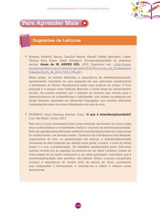 109
interdisciplinaridade no ciclo de alfabetização
Sugestões de Leituras
Bonatto, Andréia; Barros, Caroline Ramos; Gemeli, Rafael Agnoletto; Lopes,•	
Tatiana Bica; Frison, Marli Dallagnol. Interdisciplinaridade no ambiente
escolar. Anais da IX ANPED SUL, 2012. Disponível em: <http://www.
portalanpedsul.com.br/admin/uploads/2012/Formacao_de_Professores/
Trabalho/12_01_35_2414-7116-1-PB.pdf>.
Neste artigo, os autores defendem a importância da interdisciplinaridade,
apresentando resultados de uma pesquisa em que aplicaram questionários
a professores do Ensino Fundamental sobre suas práticas de ensino. O foco
principal é a relação entre Ciências Naturais e outras áreas do conhecimento
escolar. Os autores propõem que o trabalho do docente seja voltado para o
desenvolvimento de competências e habilidades, com ênfase na pesquisa em
fontes diversas, expressas em diferentes linguagens, que revelem diferentes
interpretações sobre os temas trabalhados em sala de aula.
FAZENDA, Ivani Catarina Arantes. (Org.).•	 O que é interdisciplinaridade?
2.ed. São Paulo: Cortez, 2013.
Este livro é muito interessante para quem pretende aprofundar um pouco mais
seus conhecimentos e compreender melhor o conceito de interdisciplinaridade.
Nele são apresentadas diferentes visões de interdisciplinaridade em várias áreas
do conhecimento, em diversos textos. Conforme diz a Professora Ivani Fazenda,
organizadora do livro, na apresentação aos leitores, a interdisciplinaridade
concebida na obra pretende um diálogo entre pares, a busca, a troca de ideias
locais e a sua universalização. Os trabalhos apresentados pelos diferentes
autores incitam-nos ao ingresso na aventura de um saber conhecer, tratam de
como passar de um saber mesquinho a um saber partilhado, concordam que à
interdisciplinaridade cabe partilhar, não replicar. Enfim, a autora compartilha
conosco a experiência de muitos anos de estudo do tema, juntamente
com mestrandos e doutorandos, e convida-nos a refletir e realizar novas
descobertas.
Para Aprender Mais
 