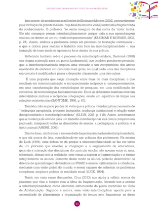 11
interdisciplinaridade no ciclo de alfabetização
Issoocorre,deacordocomasreflexõesdeKleimaneMoraes(2002),provavelmente
pelaformaçãodagrandemaioria,cujabasefoiemumavisãopositivistaefragmentada
do conhecimento. O professor “se sente inseguro de dar conta da ‘nova’ tarefa.
Ele não consegue pensar interdisciplinarmente porque toda a sua aprendizagem
realizou-se dentro de um currículo compartimentado” (KLEIMAN E MORAES, 2002,
p. 24). Assim, embora a professora esteja em processo de formação continuada –
o que a coloca para realizar o trabalho com foco na interdisciplinaridade –, sua
formação de base ainda se apresenta forte dentro de sua prática.
Refletindo também sobre o processo da interdisciplinaridade, Santomé (1998)
nos chama a atenção para um ponto fundamental, que também precisa ser pensado:
que a interdisciplinaridade implica uma vontade e um compromisso dos atores
envolvidos de elaborar um contexto mais geral, no qual cada uma das disciplinas
em contato é modificada e passa a depender claramente uma das outras.
É uma proposta que exige interação entre duas ou mais disciplinas, o que
resultará em intercomunicação e enriquecimento recíproco e, consequentemente,
em uma transformação das metodologias de pesquisa, em uma modificação de
conceitos, de terminologias fundamentais etc. Entre as diferentes matérias ocorrem
intercâmbios mútuos e recíprocas integrações; existe um equilíbrio de forças nas
relações estabelecidas (SANTOMÉ, 1998, p. 63).
Também não se pode perder de vista que a prática interdisciplinar necessita de
“pedagogia apropriada, processo integrador, mudança institucional e relação entre
disciplinaridade e interdisciplinaridade” (KLEIN, 2001, p. 110). Assim, acreditamos
que a mudança de atitude para um trabalho interdisciplinar virá com o compromisso
pactuado, integrando todas as dimensões de ensino: a pedagógica; a política; e a
institucional (ANDRÉ, 2005).
Diantedisso,ratificamosanecessidadedapermanênciadainterdisciplinaridade,
e que ela ocorra de fato, consolidando-se nas práticas dos professores. Na esteira
de Luck (1994), essa defesa se dá porque a interdisciplinaridade se faz em torno
de um processo que envolve a integração e o engajamento de educadores,
gerando a interação das disciplinas do currículo escolar não apenas entre si, mas,
sobretudo, destas com a realidade, com vistas a superar a fragmentação e a formar
integralmente os alunos. Somente desse modo os alunos poderão desenvolver os
direitos de aprendizagem defendidos no PNAIC e exercer criticamente a cidadania,
mediante uma visão global do mundo, e serem capazes de enfrentar os problemas
complexos, amplos e globais da realidade atual (LUCK, 1994).
Tendo em vista essas discussões, Cruz (2013) nos ajuda a refletir acerca do
processo que visa a romper com a ideia da fragmentação, levando-nos a pensar
a interdisciplinaridade como elemento estruturante do plano curricular no Ciclo
de Alfabetização. Segundo a autora, essa visão interdisciplinar aponta para a
necessidade de planejarmos a organização do tempo sem fragmentar as áreas
 