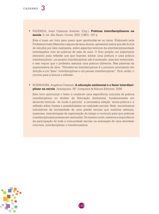 110
cade r n o 3
FAZENDA, Ivani Catarina Arantes. (Org.).•	 Práticas interdisciplinares na
escola. 8. ed. São Paulo: Cortez, 2001 (1981). 147 p.
Este é mais um livro para quem quer aprofundar-se no tema. Elaborado pela
Professora Ivani Fazenda e alguns de seus alunos, apresenta textos que são frutos
de estudos por eles realizados, sobre aspectos teóricos da interdisciplinaridade
entrelaçados com as práticas de sala de aula. O livro propõe um importante
elemento para reflexão aos que buscam adotar uma postura e uma prática
interdisciplinar: um projeto interdisciplinar não é ensinado, mas sim vivenciado,
e isso requer que o professor assuma uma postura diferente. Nas palavras da
organizadora da obra: “Perceber-se interdisciplinar é o primeiro movimento em
direção a um ‘fazer’ interdisciplinar e um pensar interdisciplinar”. Fica, então, o
convite para a leitura e reflexão.
RODRIGUES, Angélica Cosenza.•	 A educação ambiental e o fazer interdisci-
plinar na escola. Araraquara, SP: Junqueira & Marins Editores, 2008.
Este livro oportuniza o leitor a conhecer uma experiência concreta de prática
interdisciplinar no âmbito da Educação Ambiental, fundamentada em
alicerces teóricos, de modo a permitir a necessária relação teoria-prática e a
reflexão sobre limites e possibilidades na realidade escolar. Nele, encontramos
indicadores da necessidade de uma gestão escolar que mobilize esforços,
materiais, metodologias de organização do tempo e currículo para que práticas
interdisciplinarespossamserrealizadas.Domesmomodo,salientaaimportância
da participação de toda a comunidade escolar na realização de uma atividade
concreta, interdisciplinar e transformadora.
 