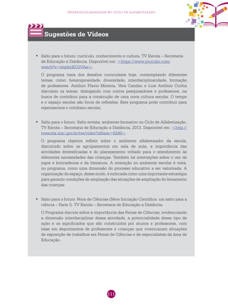111
interdisciplinaridade no ciclo de alfabetização
Sugestões de Vídeos
Salto para o futuro: currículo, conhecimento e cultura. TV Escola – Secretaria•	
de Educação a Distância. Disponível em: <https://www.youtube.com/
watch?v=elqdmXCGVAw>.
O programa trata dos desafios curriculares hoje, contemplando diferentes
temas, como: heterogeneidade, diversidade, interdisciplinaridade, formação
de professores. Antônio Flavio Moreira, Vera Candau e Luis Antônio Cunha
discutem os temas, dialogando com outros pesquisadores e professores, na
busca de contribuir para a construção de uma nova cultura escolar. O tempo
e o espaço escolar são focos de reflexões. Este programa pode contribuir para
repensarmos o cotidiano escolar.
Salto para o futuro: Salto revista: ambiente formativo no Ciclo de Alfabetização.•	
TV Escola – Secretaria de Educação a Distância, 2013. Disponível em: <http://
tvescola.mec.gov.br/tve/video?idItem=6249>.
O programa objetiva refletir sobre o ambiente alfabetizador da escola,
discutindo sobre os agrupamentos em sala de aula, a importância das
atividades diversificadas e do planejamento voltado para o atendimento às
diferentes necessidades das crianças. Também há orientações sobre o uso de
jogos e brincadeiras e da literatura. A interação no ambiente escolar é vista,
no programa, como uma dimensão do processo educativo a ser valorizada. A
organização do espaço, desse modo, é enfocada como uma importante estratégia
para garantir condições de ampliação das situações de ampliação do letramento
das crianças.
Salto para o futuro: Feira de Ciências (Série Iniciação Científica: um salto para a•	
ciência – Parte I). TV Escola – Secretaria de Educação a Distância.
O Programa discute sobre a importância das Feiras de Ciências, evidenciando
a dimensão interdisciplinar dessa atividade, a potencialidade desse tipo de
ação e os significados que são construídos por alunos e professores, com
base em depoimentos de professores e crianças que vivenciaram situações
de exposição de trabalhos em Feiras de Ciências e de especialistas da área de
Educação.
 