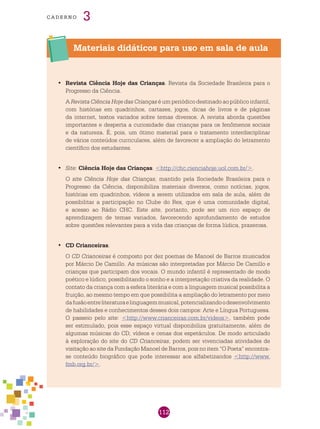 112
cade r n o 3
Materiais didáticos para uso em sala de aula
Revista Ciência Hoje das Crianças•	 . Revista da Sociedade Brasileira para o
Progresso da Ciência.
A Revista Ciência Hoje das Crianças é um periódico destinado ao público infantil,
com histórias em quadrinhos, cartazes, jogos, dicas de livros e de páginas
da internet, textos variados sobre temas diversos. A revista aborda questões
importantes e desperta a curiosidade das crianças para os fenômenos sociais
e da natureza. É, pois, um ótimo material para o tratamento interdisciplinar
de vários conteúdos curriculares, além de favorecer a ampliação do letramento
científico dos estudantes.
Site•	 : Ciência Hoje das Crianças. <http://chc.cienciahoje.uol.com.br/>.
O site Ciência Hoje das Crianças, mantido pela Sociedade Brasileira para o
Progresso da Ciência, disponibiliza materiais diversos, como notícias, jogos,
histórias em quadrinhos, vídeos a serem utilizados em sala de aula, além de
possibilitar a participação no Clube do Rex, que é uma comunidade digital,
e acesso ao Rádio CHC. Este site, portanto, pode ser um rico espaço de
aprendizagem de temas variados, favorecendo aprofundamento de estudos
sobre questões relevantes para a vida das crianças de forma lúdica, prazerosa.
CD Crianceiras•	 .
O CD Crianceiras é composto por dez poemas de Manoel de Barros musicados
por Márcio De Camillo. As músicas são interpretadas por Márcio De Camillo e
crianças que participam dos vocais. O mundo infantil é representado de modo
poético e lúdico, possibilitando o sonho e a interpretação criativa da realidade. O
contato da criança com a esfera literária e com a linguagem musical possibilita a
fruição, ao mesmo tempo em que possibilita a ampliação do letramento por meio
dafusãoentreliteraturaelinguagemmusical,potencializandoodesenvolvimento
de habilidades e conhecimentos desses dois campos: Arte e Língua Portuguesa.
O passeio pelo site: <http://www.crianceiras.com.br/videos>, também pode
ser estimulado, pois esse espaço virtual disponibiliza gratuitamente, além de
algumas músicas do CD, vídeos e cenas dos espetáculos. De modo articulado
à exploração do site do CD Crianceiras, podem ser vivenciadas atividades de
visitação ao site da Fundação Manoel de Barros, pois no item “O Poeta” encontra-
se conteúdo biográfico que pode interessar aos alfabetizandos <http://www.
fmb.org.br/>.
 