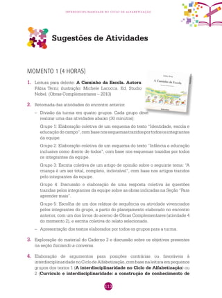 113
interdisciplinaridade no ciclo de alfabetização
Sugestões de Atividades
Momento 1 (4 horas)
1.	 Leitura para deleite: A Caminho da Escola. Autora:
Fábia Terni; ilustração: Michele Lacocca. Ed. Studio
Nobel. (Obras Complementares – 2010)
2.	 Retomada das atividades do encontro anterior.
–	Divisão da turma em quatro grupos. Cada grupo deve
realizar uma das atividades abaixo (30 minutos):
	 Grupo 1: Elaboração coletiva de um esquema do texto “Identidade, escola e
educaçãodocampo”,combasenosesquemastrazidosportodososintegrantes
da equipe.
	 Grupo 2: Elaboração coletiva de um esquema do texto “Infância e educação
inclusiva como direito de todos”, com base nos esquemas trazidos por todos
os integrantes da equipe.
	 Grupo 3: Escrita coletiva de um artigo de opinião sobre o seguinte tema: “A
criança é um ser total, completo, indivisível”, com base nos artigos trazidos
pelo integrantes da equipe.
	 Grupo 4: Discussão e elaboração de uma resposta coletiva às questões
trazidas pelos integrantes da equipe sobre as obras indicadas na Seção “Para
aprender mais”.
	 Grupo 5: Escolha de um dos relatos de sequência ou atividade vivenciados
pelos integrantes do grupo, a partir do planejamento elaborado no encontro
anterior, com um dos livros do acervo de Obras Complementares (atividade 4
do momento 2), e escrita coletiva do relato selecionado.
–	 Apresentação dos textos elaborados por todos os grupos para a turma.
3.	 Exploração do material do Caderno 3 e discussão sobre os objetivos presentes
na seção Iniciando a conversa.
4.	 Elaboração de argumentos para posições contrárias ou favoráveis à
interdisciplinaridadenoCiclodeAlfabetização,combasenaleituraempequenos
grupos dos textos 1 (A interdisciplinaridade no Ciclo de Alfabetização) ou
2 (Currículo e interdisciplinaridade: a construção de conhecimento de
Reprodução
 