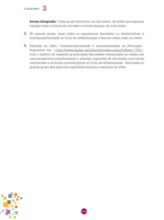 114
cade r n o 3
forma integrada). Cada grupo deverá ler um dos textos, de modo que algumas
equipes farão a leitura de um texto e outras equipes, do outro texto.
5.	 No grande grupo, listar todos os argumentos favoráveis ou desfavoráveis à
interdisciplinaridade no Ciclo de Alfabetização e discutir sobre cada um deles.
6.	 Exibição do vídeo “Interdisciplinaridade e transversalidade na Educação”.
Disponível em: <http://www.eaulas.usp.br/portal/video.action?idItem=710>,
com o objetivo de registrar as principais discussões relacionadas ao ensino em
uma perspectiva interdisciplinar e planejar sugestões de atividades com temas
transversais e de forma interdisciplinar no Ciclo de Alfabetização. Discussão no
grande grupo dos aspectos registrados durante a exibição do vídeo.
 