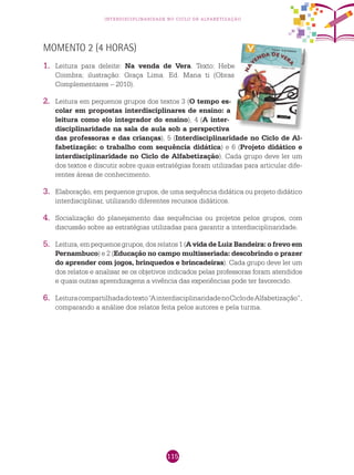 115
interdisciplinaridade no ciclo de alfabetização
Momento 2 (4 horas)
1.	 Leitura para deleite: Na venda de Vera. Texto: Hebe
Coimbra; ilustração: Graça Lima. Ed. Mana ti (Obras
Complementares – 2010).
2.	 Leitura em pequenos grupos dos textos 3 (O tempo es-
colar em propostas interdisciplinares de ensino: a
leitura como elo integrador do ensino), 4 (A inter-
disciplinaridade na sala de aula sob a perspectiva
das professoras e das crianças), 5 (Interdisciplinaridade no Ciclo de Al-
fabetização: o trabalho com sequência didática) e 6 (Projeto didático e
interdisciplinaridade no Ciclo de Alfabetização). Cada grupo deve ler um
dos textos e discutir sobre quais estratégias foram utilizadas para articular dife-
rentes áreas de conhecimento.
3.	 Elaboração, em pequenos grupos, de uma sequência didática ou projeto didático
interdisciplinar, utilizando diferentes recursos didáticos.
4.	 Socialização do planejamento das sequências ou projetos pelos grupos, com
discussão sobre as estratégias utilizadas para garantir a interdisciplinaridade.
5.	 Leitura, em pequenos grupos, dos relatos 1 (A vida de Luiz Bandeira: o frevo em
Pernambuco) e 2 (Educação no campo multisseriada: descobrindo o prazer
do aprender com jogos, brinquedos e brincadeiras). Cada grupo deve ler um
dos relatos e analisar se os objetivos indicados pelas professoras foram atendidos
e quais outras aprendizagens a vivência das experiências pode ter favorecido.
6.	 Leituracompartilhadadotexto“AinterdisciplinaridadenoCiclodeAlfabetização”,
comparando a análise dos relatos feita pelos autores e pela turma.
Reprodução
 