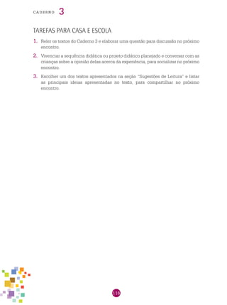116
cade r n o 3
Tarefas para casa e escola
1.	 Reler os textos do Caderno 3 e elaborar uma questão para discussão no próximo
encontro.
2.	 Vivenciar a sequência didática ou projeto didático planejado e conversar com as
crianças sobre a opinião delas acerca da experiência, para socializar no próximo
encontro.
3.	 Escolher um dos textos apresentados na seção “Sugestões de Leitura” e listar
as principais ideias apresentadas no texto, para compartilhar no próximo
encontro.
 