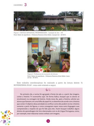 14
cade r n o 3
Figura 1: ESCOLA ESTADUAL PROSPERIDADE – Laranjal do Jari – AP.
Fonte: Relato de experiência – Professora Francisca Alves Belém. Laranjal Jari – AP, 2013.
Figura 2: Professora em momento de leitura.
Fonte: Relato de experiência – Professora Francisca Alves Belém. Laran-
jal Jari – AP, 2013.
Esse trabalho interdisciplinar foi realizado a partir da leitura deleite “A
NUVENZINHA SUJA”, como está relatado a seguir.
No primeiro dia, a turma foi agrupada à frente da sala e, a partir das imagens,
contei a história “A nuvenzinha suja”. De forma lúdica, busquei que os alunos se
envolvessem na contagem da história. Ainda nesse dia, após a história, solicitei aos
alunos que fizessem, em uma folha de papel A4, os desenhos de acordo com a história
que contei. O objetivo dessa atividade era verificar como eles podem recriar a história
somente a partir de figuras, e como conseguiam expor nessa outra linguagem suas
compreensões a respeito do que foi lido para eles. Assim busquei trabalhar alguns
direitos de aprendizagem de Arte relacionados com os de Língua Portuguesa, como,
por exemplo, inter-relacionar textos verbais com imagens.
Arquivodosautores
Arquivodosautores
 